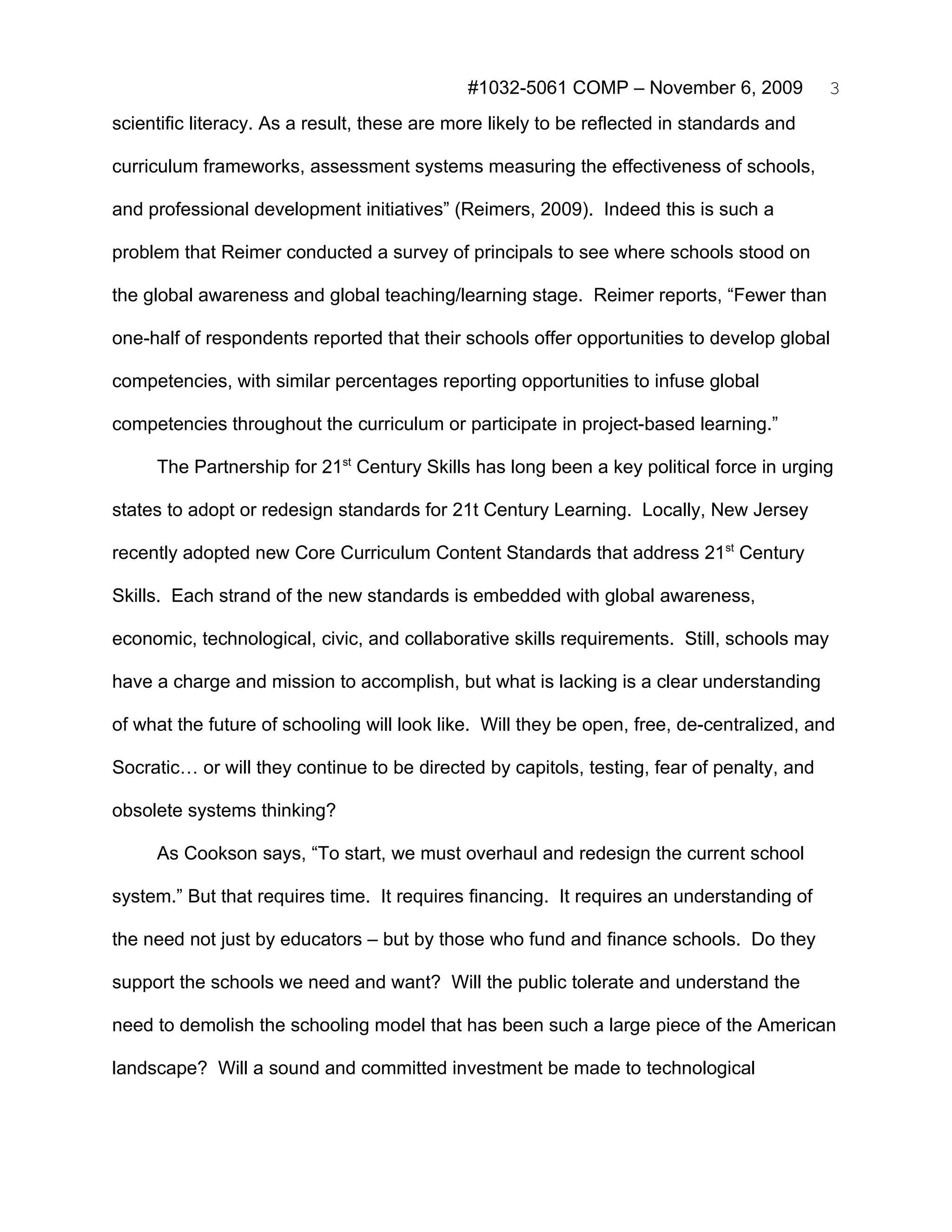 #1032-5061 COMP – November 6, 2009             3
scientific literacy. As a result, these are more likely to be reflected in standards and

curriculum frameworks, assessment systems measuring the effectiveness of schools,

and professional development initiatives” (Reimers, 2009). Indeed this is such a

problem that Reimer conducted a survey of principals to see where schools stood on

the global awareness and global teaching/learning stage. Reimer reports, “Fewer than

one-half of respondents reported that their schools offer opportunities to develop global

competencies, with similar percentages reporting opportunities to infuse global

competencies throughout the curriculum or participate in project-based learning.”

     The Partnership for 21st Century Skills has long been a key political force in urging

states to adopt or redesign standards for 21t Century Learning. Locally, New Jersey

recently adopted new Core Curriculum Content Standards that address 21st Century

Skills. Each strand of the new standards is embedded with global awareness,

economic, technological, civic, and collaborative skills requirements. Still, schools may

have a charge and mission to accomplish, but what is lacking is a clear understanding

of what the future of schooling will look like. Will they be open, free, de-centralized, and

Socratic… or will they continue to be directed by capitols, testing, fear of penalty, and

obsolete systems thinking?

     As Cookson says, “To start, we must overhaul and redesign the current school

system.” But that requires time. It requires financing. It requires an understanding of

the need not just by educators – but by those who fund and finance schools. Do they

support the schools we need and want? Will the public tolerate and understand the

need to demolish the schooling model that has been such a large piece of the American

landscape? Will a sound and committed investment be made to technological
 