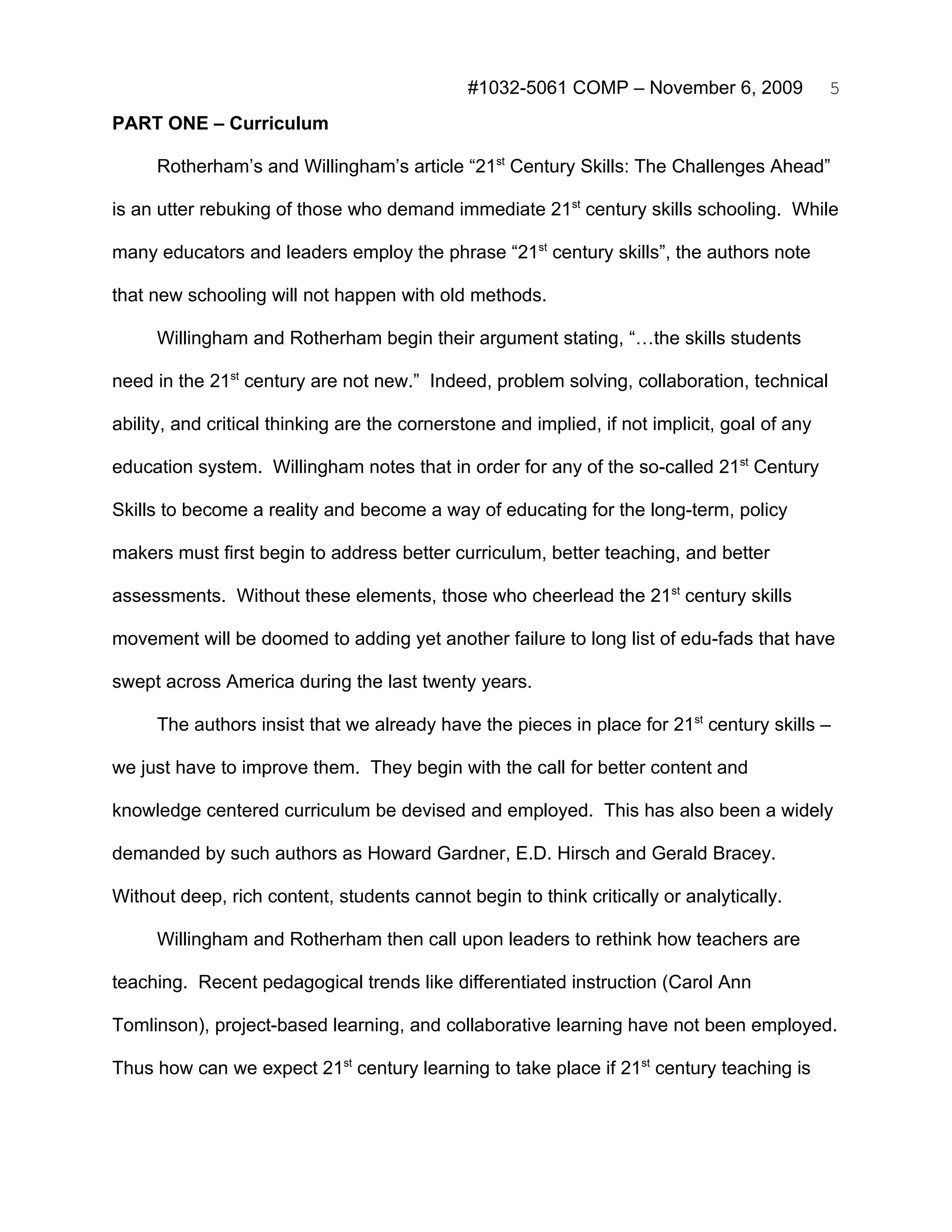 #1032-5061 COMP – November 6, 2009               5
PART ONE – Curriculum

     Rotherham’s and Willingham’s article “21st Century Skills: The Challenges Ahead”

is an utter rebuking of those who demand immediate 21st century skills schooling. While

many educators and leaders employ the phrase “21st century skills”, the authors note

that new schooling will not happen with old methods.

     Willingham and Rotherham begin their argument stating, “…the skills students

need in the 21st century are not new.” Indeed, problem solving, collaboration, technical

ability, and critical thinking are the cornerstone and implied, if not implicit, goal of any

education system. Willingham notes that in order for any of the so-called 21st Century

Skills to become a reality and become a way of educating for the long-term, policy

makers must first begin to address better curriculum, better teaching, and better

assessments. Without these elements, those who cheerlead the 21st century skills

movement will be doomed to adding yet another failure to long list of edu-fads that have

swept across America during the last twenty years.

     The authors insist that we already have the pieces in place for 21st century skills –

we just have to improve them. They begin with the call for better content and

knowledge centered curriculum be devised and employed. This has also been a widely

demanded by such authors as Howard Gardner, E.D. Hirsch and Gerald Bracey.

Without deep, rich content, students cannot begin to think critically or analytically.

     Willingham and Rotherham then call upon leaders to rethink how teachers are

teaching. Recent pedagogical trends like differentiated instruction (Carol Ann

Tomlinson), project-based learning, and collaborative learning have not been employed.

Thus how can we expect 21st century learning to take place if 21st century teaching is
 