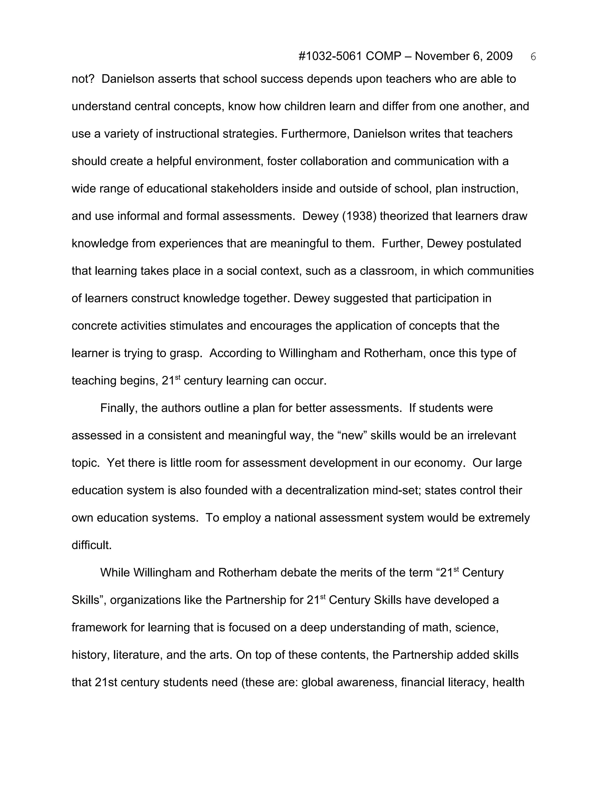 #1032-5061 COMP – November 6, 2009             6
not? Danielson asserts that school success depends upon teachers who are able to

understand central concepts, know how children learn and differ from one another, and

use a variety of instructional strategies. Furthermore, Danielson writes that teachers

should create a helpful environment, foster collaboration and communication with a

wide range of educational stakeholders inside and outside of school, plan instruction,

and use informal and formal assessments. Dewey (1938) theorized that learners draw

knowledge from experiences that are meaningful to them. Further, Dewey postulated

that learning takes place in a social context, such as a classroom, in which communities

of learners construct knowledge together. Dewey suggested that participation in

concrete activities stimulates and encourages the application of concepts that the

learner is trying to grasp. According to Willingham and Rotherham, once this type of

teaching begins, 21st century learning can occur.

       Finally, the authors outline a plan for better assessments. If students were

assessed in a consistent and meaningful way, the “new” skills would be an irrelevant

topic. Yet there is little room for assessment development in our economy. Our large

education system is also founded with a decentralization mind-set; states control their

own education systems. To employ a national assessment system would be extremely

difficult.

       While Willingham and Rotherham debate the merits of the term “21st Century

Skills”, organizations like the Partnership for 21st Century Skills have developed a

framework for learning that is focused on a deep understanding of math, science,

history, literature, and the arts. On top of these contents, the Partnership added skills

that 21st century students need (these are: global awareness, financial literacy, health
 