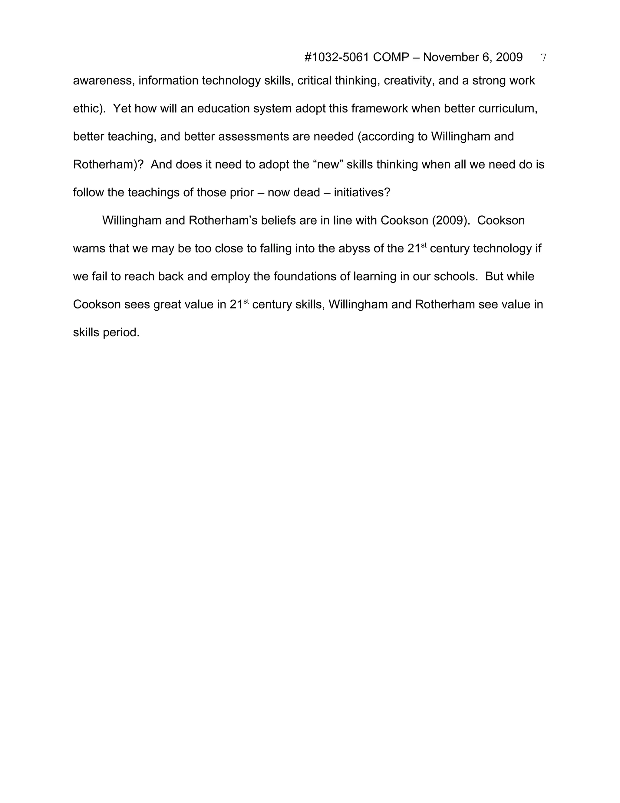 #1032-5061 COMP – November 6, 2009              7
awareness, information technology skills, critical thinking, creativity, and a strong work

ethic). Yet how will an education system adopt this framework when better curriculum,

better teaching, and better assessments are needed (according to Willingham and

Rotherham)? And does it need to adopt the “new” skills thinking when all we need do is

follow the teachings of those prior – now dead – initiatives?

      Willingham and Rotherham’s beliefs are in line with Cookson (2009). Cookson

warns that we may be too close to falling into the abyss of the 21st century technology if

we fail to reach back and employ the foundations of learning in our schools. But while

Cookson sees great value in 21st century skills, Willingham and Rotherham see value in

skills period.
 