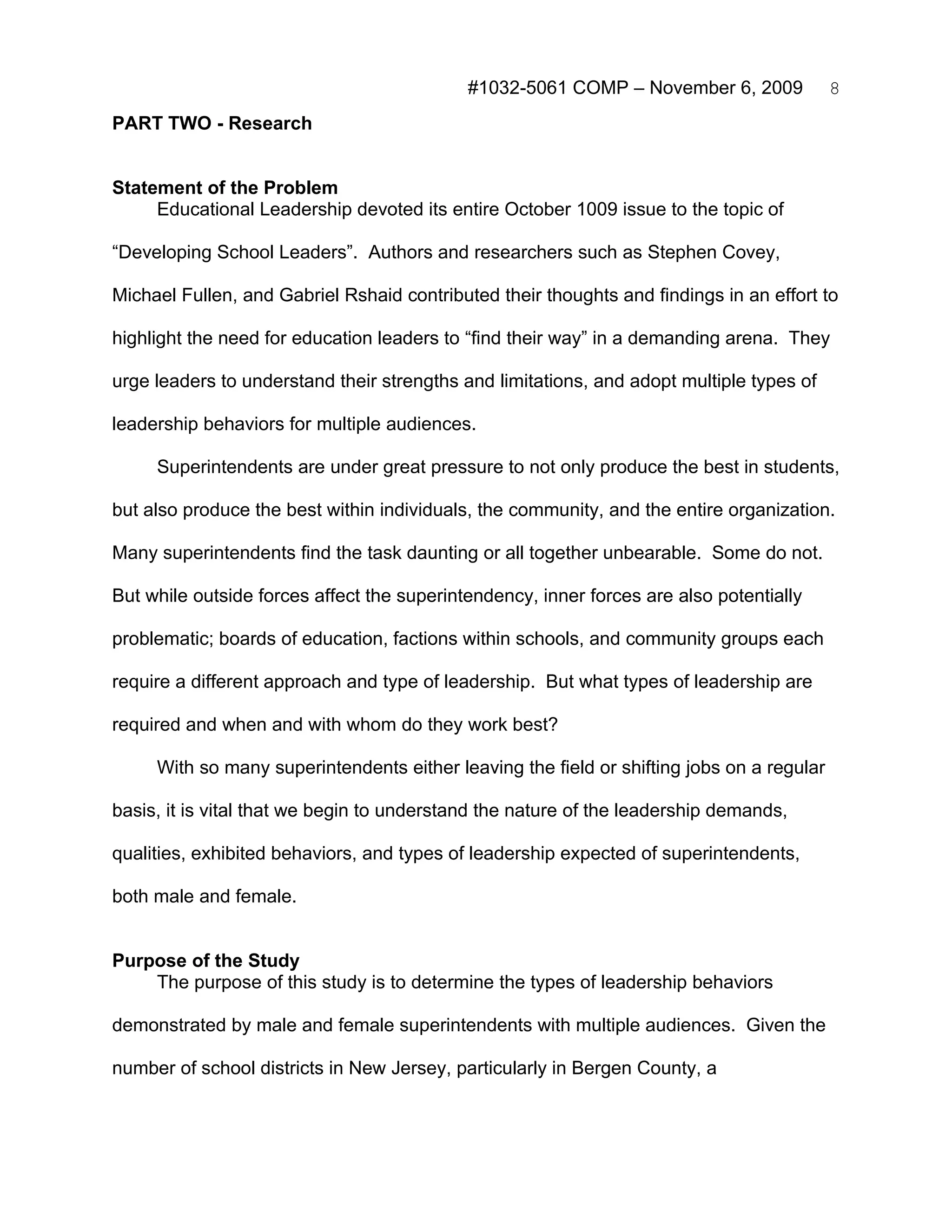 #1032-5061 COMP – November 6, 2009             8
PART TWO - Research


Statement of the Problem
     Educational Leadership devoted its entire October 1009 issue to the topic of

“Developing School Leaders”. Authors and researchers such as Stephen Covey,

Michael Fullen, and Gabriel Rshaid contributed their thoughts and findings in an effort to

highlight the need for education leaders to “find their way” in a demanding arena. They

urge leaders to understand their strengths and limitations, and adopt multiple types of

leadership behaviors for multiple audiences.

     Superintendents are under great pressure to not only produce the best in students,

but also produce the best within individuals, the community, and the entire organization.

Many superintendents find the task daunting or all together unbearable. Some do not.

But while outside forces affect the superintendency, inner forces are also potentially

problematic; boards of education, factions within schools, and community groups each

require a different approach and type of leadership. But what types of leadership are

required and when and with whom do they work best?

     With so many superintendents either leaving the field or shifting jobs on a regular

basis, it is vital that we begin to understand the nature of the leadership demands,

qualities, exhibited behaviors, and types of leadership expected of superintendents,

both male and female.


Purpose of the Study
    The purpose of this study is to determine the types of leadership behaviors

demonstrated by male and female superintendents with multiple audiences. Given the

number of school districts in New Jersey, particularly in Bergen County, a
 