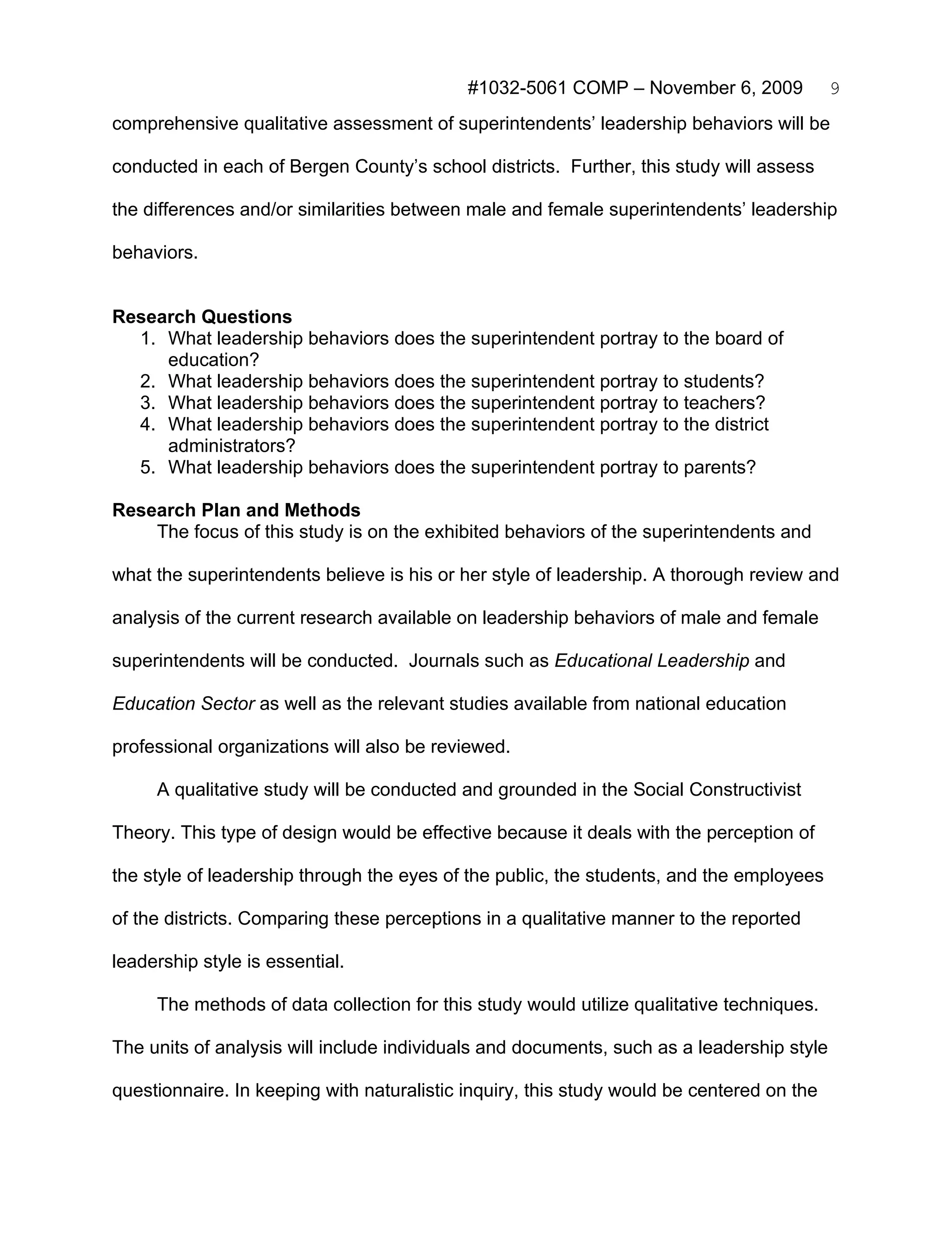 #1032-5061 COMP – November 6, 2009             9
comprehensive qualitative assessment of superintendents’ leadership behaviors will be

conducted in each of Bergen County’s school districts. Further, this study will assess

the differences and/or similarities between male and female superintendents’ leadership

behaviors.


Research Questions
  1. What leadership behaviors does the superintendent portray to the board of
     education?
  2. What leadership behaviors does the superintendent portray to students?
  3. What leadership behaviors does the superintendent portray to teachers?
  4. What leadership behaviors does the superintendent portray to the district
     administrators?
  5. What leadership behaviors does the superintendent portray to parents?

Research Plan and Methods
    The focus of this study is on the exhibited behaviors of the superintendents and

what the superintendents believe is his or her style of leadership. A thorough review and

analysis of the current research available on leadership behaviors of male and female

superintendents will be conducted. Journals such as Educational Leadership and

Education Sector as well as the relevant studies available from national education

professional organizations will also be reviewed.

     A qualitative study will be conducted and grounded in the Social Constructivist

Theory. This type of design would be effective because it deals with the perception of

the style of leadership through the eyes of the public, the students, and the employees

of the districts. Comparing these perceptions in a qualitative manner to the reported

leadership style is essential.

     The methods of data collection for this study would utilize qualitative techniques.

The units of analysis will include individuals and documents, such as a leadership style

questionnaire. In keeping with naturalistic inquiry, this study would be centered on the
 