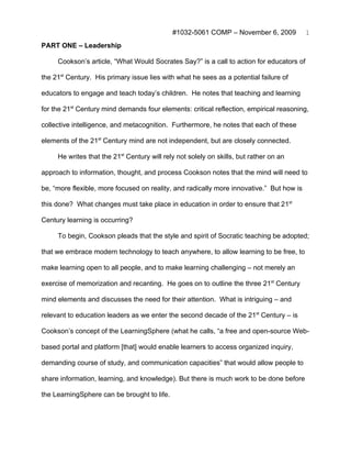 #1032-5061 COMP – November 6, 2009           1
PART ONE – Leadership

     Cookson’s article, “What Would Socrates Say?” is a call to action for educators of

the 21st Century. His primary issue lies with what he sees as a potential failure of

educators to engage and teach today’s children. He notes that teaching and learning

for the 21st Century mind demands four elements: critical reflection, empirical reasoning,

collective intelligence, and metacognition. Furthermore, he notes that each of these

elements of the 21st Century mind are not independent, but are closely connected.

     He writes that the 21st Century will rely not solely on skills, but rather on an

approach to information, thought, and process Cookson notes that the mind will need to

be, “more flexible, more focused on reality, and radically more innovative.” But how is

this done? What changes must take place in education in order to ensure that 21st

Century learning is occurring?

     To begin, Cookson pleads that the style and spirit of Socratic teaching be adopted;

that we embrace modern technology to teach anywhere, to allow learning to be free, to

make learning open to all people, and to make learning challenging – not merely an

exercise of memorization and recanting. He goes on to outline the three 21st Century

mind elements and discusses the need for their attention. What is intriguing – and

relevant to education leaders as we enter the second decade of the 21st Century – is

Cookson’s concept of the LearningSphere (what he calls, “a free and open-source Web-

based portal and platform [that] would enable learners to access organized inquiry,

demanding course of study, and communication capacities” that would allow people to

share information, learning, and knowledge). But there is much work to be done before

the LearningSphere can be brought to life.
 