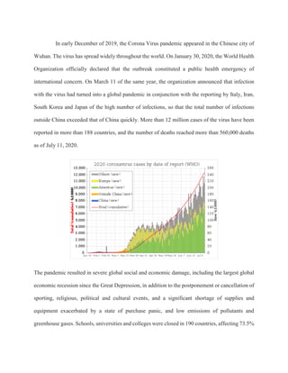In early December of 2019, the Corona Virus pandemic appeared in the Chinese city of
Wuhan. The virus has spread widely throughout the world. On January 30, 2020, the World Health
Organization officially declared that the outbreak constituted a public health emergency of
international concern. On March 11 of the same year, the organization announced that infection
with the virus had turned into a global pandemic in conjunction with the reporting by Italy, Iran,
South Korea and Japan of the high number of infections, so that the total number of infections
outside China exceeded that of China quickly. More than 12 million cases of the virus have been
reported in more than 188 countries, and the number of deaths reached more than 560,000 deaths
as of July 11, 2020.
The pandemic resulted in severe global social and economic damage, including the largest global
economic recession since the Great Depression, in addition to the postponement or cancellation of
sporting, religious, political and cultural events, and a significant shortage of supplies and
equipment exacerbated by a state of purchase panic, and low emissions of pollutants and
greenhouse gases. Schools, universities and colleges were closed in 190 countries, affecting 73.5%
 