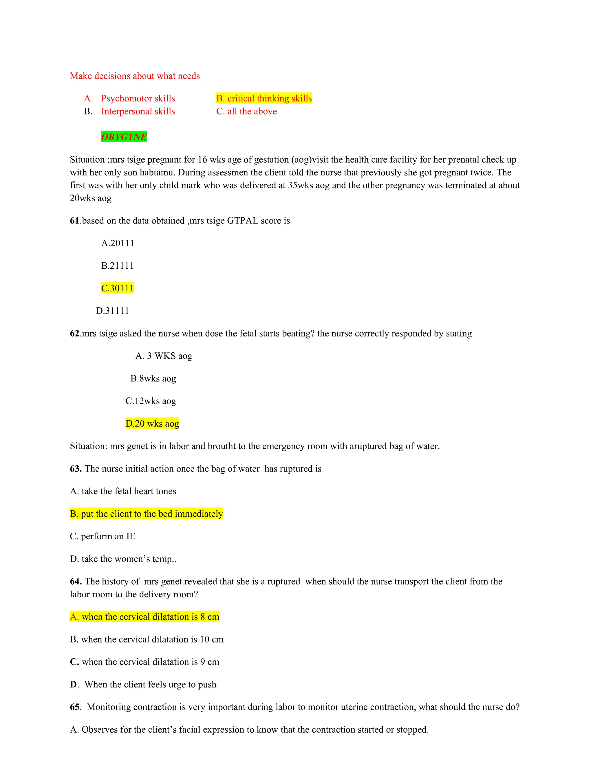 Make decisions about what needs
A. Psychomotor skills B. critical thinking skills
B. Interpersonal skills C. all the above
OBYGYNE
Situation :mrs tsige pregnant for 16 wks age of gestation (aog)visit the health care facility for her prenatal check up
with her only son habtamu. During assessmen the client told the nurse that previously she got pregnant twice. The
first was with her only child mark who was delivered at 35wks aog and the other pregnancy was terminated at about
20wks aog
61.based on the data obtained ,mrs tsige GTPAL score is
A.20111
B.21111
C.30111
D.31111
62.mrs tsige asked the nurse when dose the fetal starts beating? the nurse correctly responded by stating
A. 3 WKS aog
B.8wks aog
C.12wks aog
D.20 wks aog
Situation: mrs genet is in labor and broutht to the emergency room with aruptured bag of water.
63. The nurse initial action once the bag of water has ruptured is
A. take the fetal heart tones
B. put the client to the bed immediately
C. perform an IE
D. take the women’s temp..
64. The history of mrs genet revealed that she is a ruptured when should the nurse transport the client from the
labor room to the delivery room?
A. when the cervical dilatation is 8 cm
B. when the cervical dilatation is 10 cm
C. when the cervical dilatation is 9 cm
D. When the client feels urge to push
65. Monitoring contraction is very important during labor to monitor uterine contraction, what should the nurse do?
A. Observes for the client’s facial expression to know that the contraction started or stopped.
 