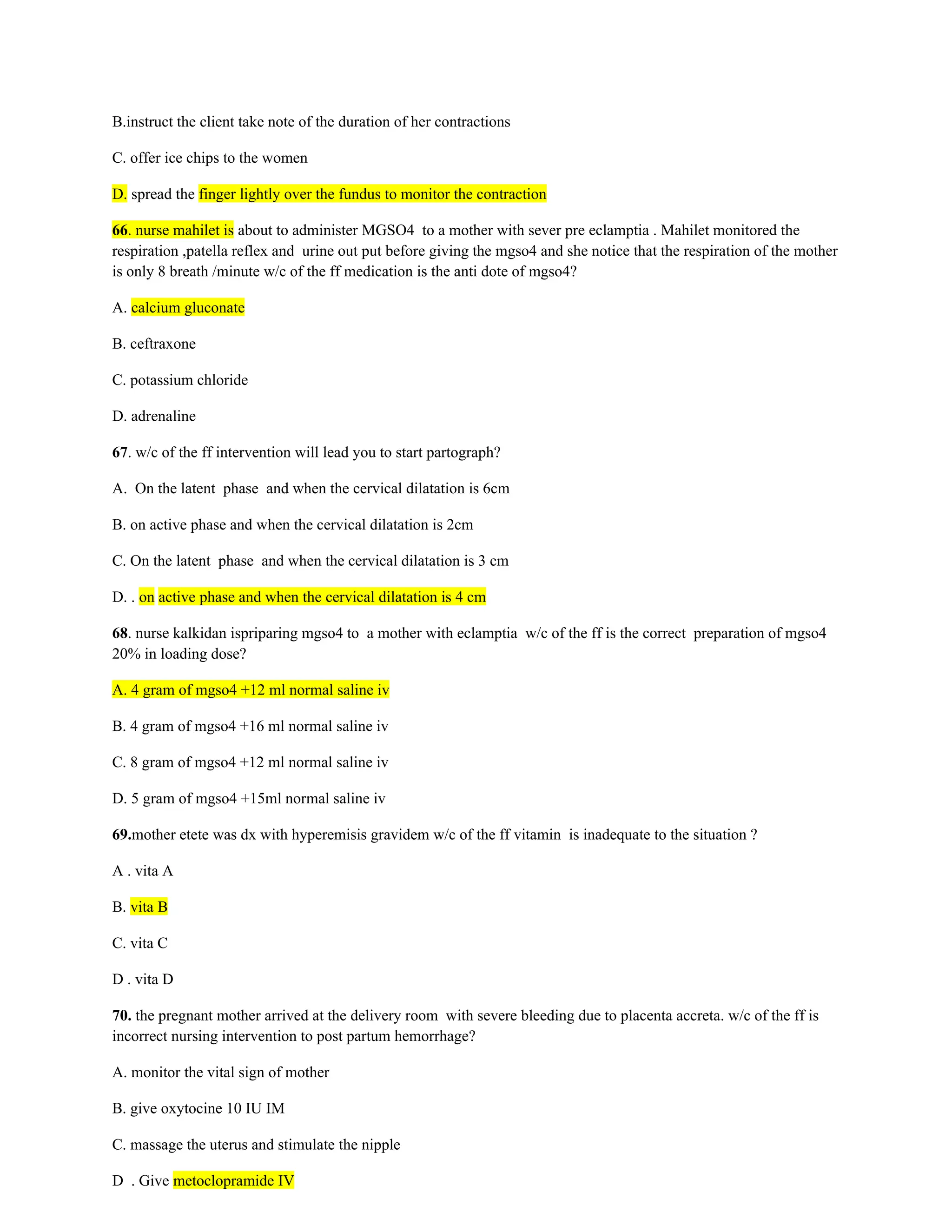 B.instruct the client take note of the duration of her contractions
C. offer ice chips to the women
D. spread the finger lightly over the fundus to monitor the contraction
66. nurse mahilet is about to administer MGSO4 to a mother with sever pre eclamptia . Mahilet monitored the
respiration ,patella reflex and urine out put before giving the mgso4 and she notice that the respiration of the mother
is only 8 breath /minute w/c of the ff medication is the anti dote of mgso4?
A. calcium gluconate
B. ceftraxone
C. potassium chloride
D. adrenaline
67. w/c of the ff intervention will lead you to start partograph?
A. On the latent phase and when the cervical dilatation is 6cm
B. on active phase and when the cervical dilatation is 2cm
C. On the latent phase and when the cervical dilatation is 3 cm
D. . on active phase and when the cervical dilatation is 4 cm
68. nurse kalkidan ispriparing mgso4 to a mother with eclamptia w/c of the ff is the correct preparation of mgso4
20% in loading dose?
A. 4 gram of mgso4 +12 ml normal saline iv
B. 4 gram of mgso4 +16 ml normal saline iv
C. 8 gram of mgso4 +12 ml normal saline iv
D. 5 gram of mgso4 +15ml normal saline iv
69.mother etete was dx with hyperemisis gravidem w/c of the ff vitamin is inadequate to the situation ?
A . vita A
B. vita B
C. vita C
D . vita D
70. the pregnant mother arrived at the delivery room with severe bleeding due to placenta accreta. w/c of the ff is
incorrect nursing intervention to post partum hemorrhage?
A. monitor the vital sign of mother
B. give oxytocine 10 IU IM
C. massage the uterus and stimulate the nipple
D . Give metoclopramide IV
 
