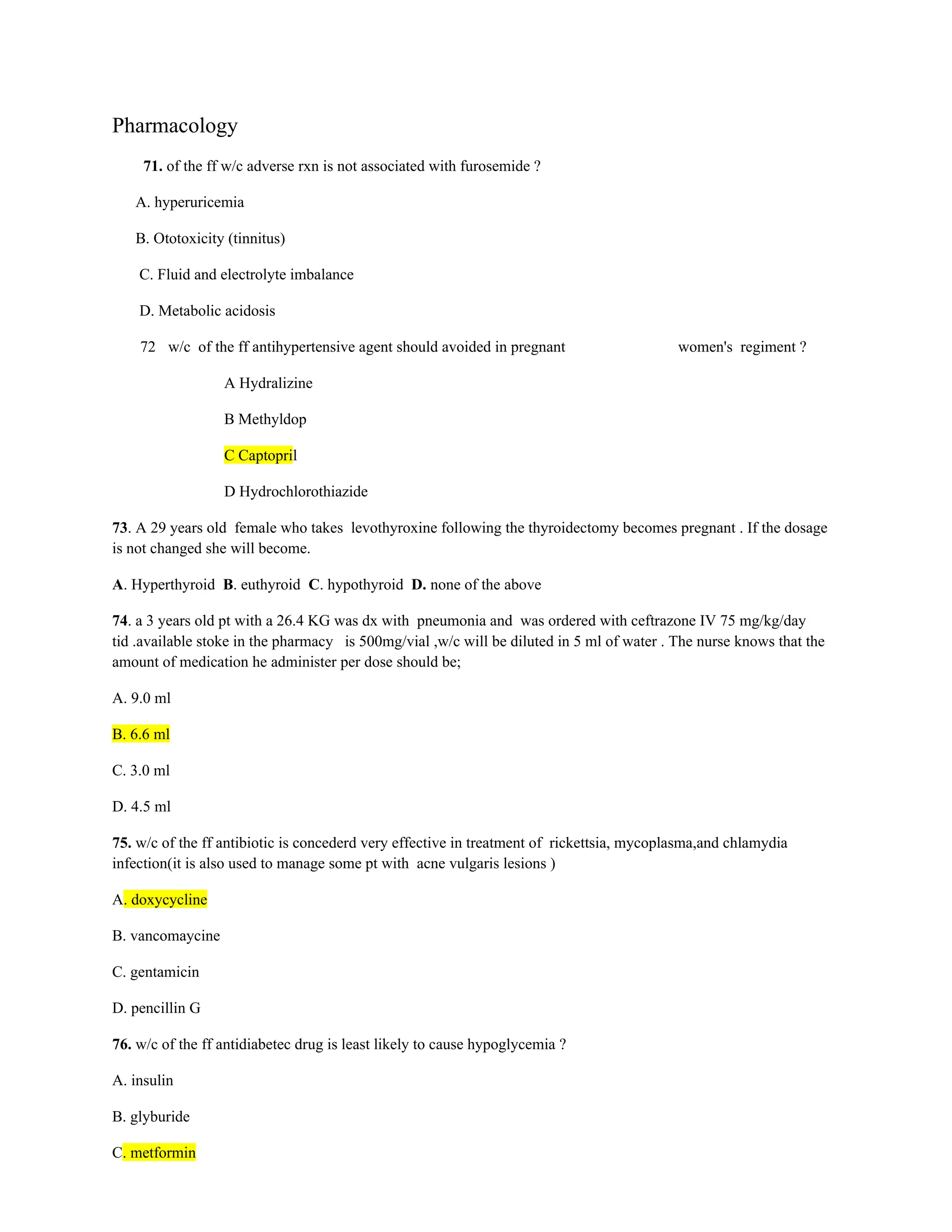 Pharmacology
71. of the ff w/c adverse rxn is not associated with furosemide ?
A. hyperuricemia
B. Ototoxicity (tinnitus)
C. Fluid and electrolyte imbalance
D. Metabolic acidosis
72 w/c of the ff antihypertensive agent should avoided in pregnant women's regiment ?
A Hydralizine
B Methyldop
C Captopril
D Hydrochlorothiazide
73. A 29 years old female who takes levothyroxine following the thyroidectomy becomes pregnant . If the dosage
is not changed she will become.
A. Hyperthyroid B. euthyroid C. hypothyroid D. none of the above
74. a 3 years old pt with a 26.4 KG was dx with pneumonia and was ordered with ceftrazone IV 75 mg/kg/day
tid .available stoke in the pharmacy is 500mg/vial ,w/c will be diluted in 5 ml of water . The nurse knows that the
amount of medication he administer per dose should be;
A. 9.0 ml
B. 6.6 ml
C. 3.0 ml
D. 4.5 ml
75. w/c of the ff antibiotic is concederd very effective in treatment of rickettsia, mycoplasma,and chlamydia
infection(it is also used to manage some pt with acne vulgaris lesions )
A. doxycycline
B. vancomaycine
C. gentamicin
D. pencillin G
76. w/c of the ff antidiabetec drug is least likely to cause hypoglycemia ?
A. insulin
B. glyburide
C. metformin
 