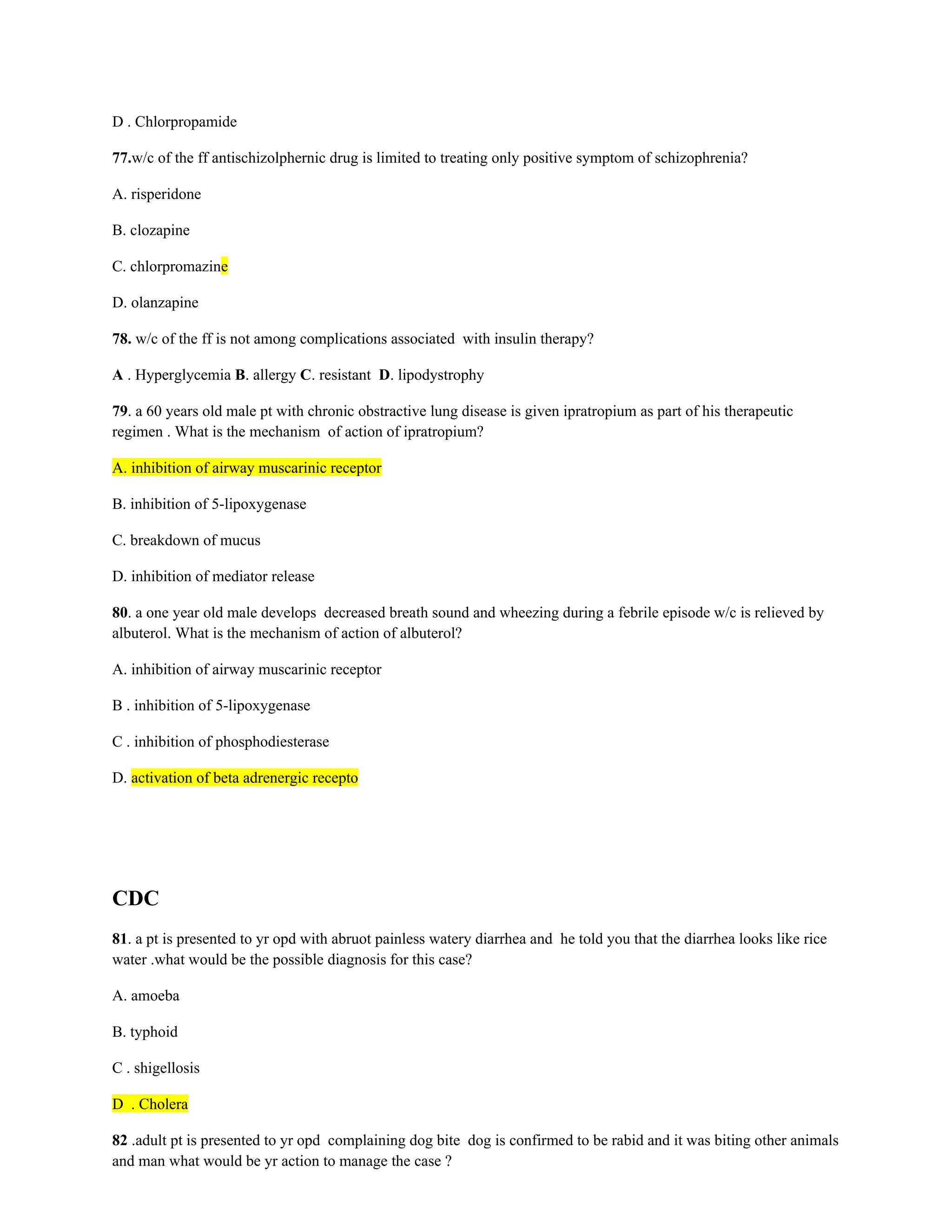 D . Chlorpropamide
77.w/c of the ff antischizolphernic drug is limited to treating only positive symptom of schizophrenia?
A. risperidone
B. clozapine
C. chlorpromazine
D. olanzapine
78. w/c of the ff is not among complications associated with insulin therapy?
A . Hyperglycemia B. allergy C. resistant D. lipodystrophy
79. a 60 years old male pt with chronic obstractive lung disease is given ipratropium as part of his therapeutic
regimen . What is the mechanism of action of ipratropium?
A. inhibition of airway muscarinic receptor
B. inhibition of 5-lipoxygenase
C. breakdown of mucus
D. inhibition of mediator release
80. a one year old male develops decreased breath sound and wheezing during a febrile episode w/c is relieved by
albuterol. What is the mechanism of action of albuterol?
A. inhibition of airway muscarinic receptor
B . inhibition of 5-lipoxygenase
C . inhibition of phosphodiesterase
D. activation of beta adrenergic recepto
CDC
81. a pt is presented to yr opd with abruot painless watery diarrhea and he told you that the diarrhea looks like rice
water .what would be the possible diagnosis for this case?
A. amoeba
B. typhoid
C . shigellosis
D . Cholera
82 .adult pt is presented to yr opd complaining dog bite dog is confirmed to be rabid and it was biting other animals
and man what would be yr action to manage the case ?
 