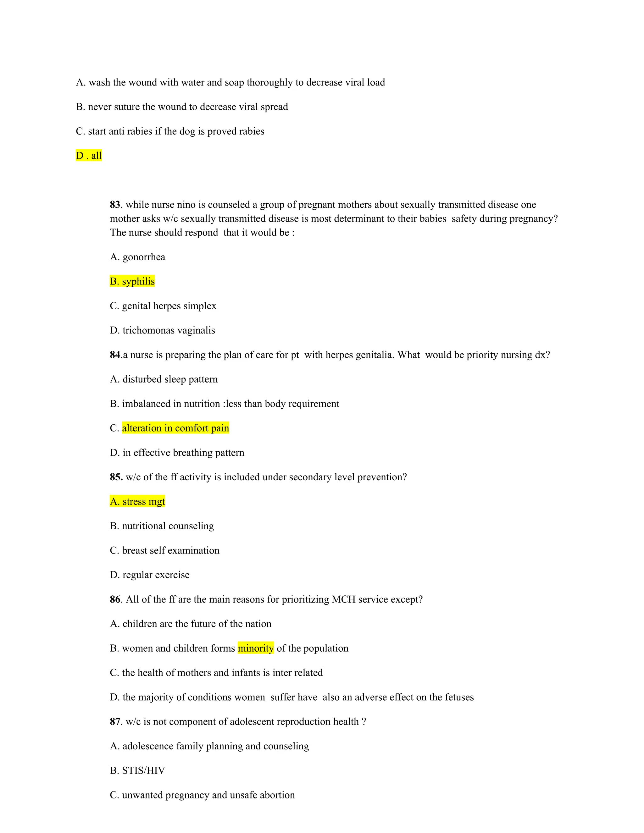 A. wash the wound with water and soap thoroughly to decrease viral load
B. never suture the wound to decrease viral spread
C. start anti rabies if the dog is proved rabies
D . all
83. while nurse nino is counseled a group of pregnant mothers about sexually transmitted disease one
mother asks w/c sexually transmitted disease is most determinant to their babies safety during pregnancy?
The nurse should respond that it would be :
A. gonorrhea
B. syphilis
C. genital herpes simplex
D. trichomonas vaginalis
84.a nurse is preparing the plan of care for pt with herpes genitalia. What would be priority nursing dx?
A. disturbed sleep pattern
B. imbalanced in nutrition :less than body requirement
C. alteration in comfort pain
D. in effective breathing pattern
85. w/c of the ff activity is included under secondary level prevention?
A. stress mgt
B. nutritional counseling
C. breast self examination
D. regular exercise
86. All of the ff are the main reasons for prioritizing MCH service except?
A. children are the future of the nation
B. women and children forms minority of the population
C. the health of mothers and infants is inter related
D. the majority of conditions women suffer have also an adverse effect on the fetuses
87. w/c is not component of adolescent reproduction health ?
A. adolescence family planning and counseling
B. STIS/HIV
C. unwanted pregnancy and unsafe abortion
 