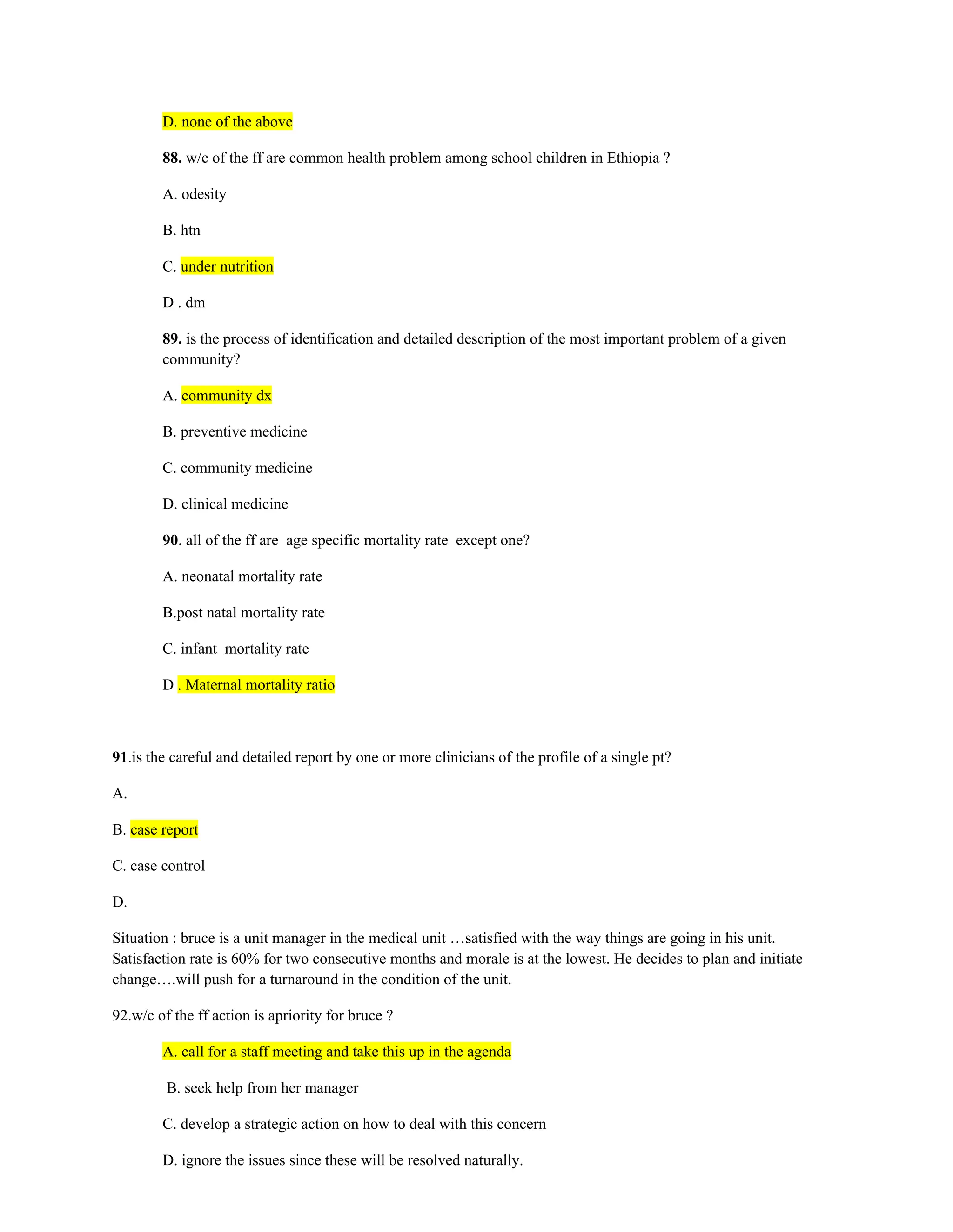 D. none of the above
88. w/c of the ff are common health problem among school children in Ethiopia ?
A. odesity
B. htn
C. under nutrition
D . dm
89. is the process of identification and detailed description of the most important problem of a given
community?
A. community dx
B. preventive medicine
C. community medicine
D. clinical medicine
90. all of the ff are age specific mortality rate except one?
A. neonatal mortality rate
B.post natal mortality rate
C. infant mortality rate
D . Maternal mortality ratio
91.is the careful and detailed report by one or more clinicians of the profile of a single pt?
A.
B. case report
C. case control
D.
Situation : bruce is a unit manager in the medical unit …satisfied with the way things are going in his unit.
Satisfaction rate is 60% for two consecutive months and morale is at the lowest. He decides to plan and initiate
change….will push for a turnaround in the condition of the unit.
92.w/c of the ff action is apriority for bruce ?
A. call for a staff meeting and take this up in the agenda
B. seek help from her manager
C. develop a strategic action on how to deal with this concern
D. ignore the issues since these will be resolved naturally.
 
