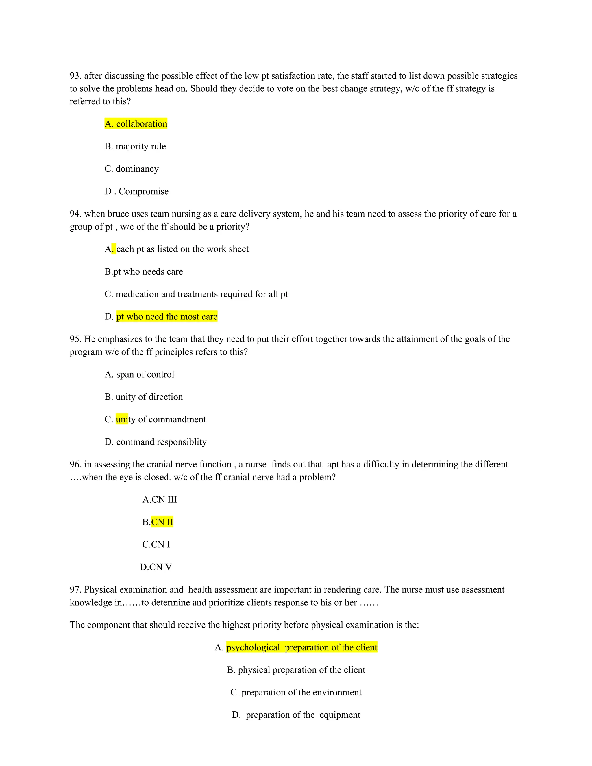 93. after discussing the possible effect of the low pt satisfaction rate, the staff started to list down possible strategies
to solve the problems head on. Should they decide to vote on the best change strategy, w/c of the ff strategy is
referred to this?
A. collaboration
B. majority rule
C. dominancy
D . Compromise
94. when bruce uses team nursing as a care delivery system, he and his team need to assess the priority of care for a
group of pt , w/c of the ff should be a priority?
A. each pt as listed on the work sheet
B.pt who needs care
C. medication and treatments required for all pt
D. pt who need the most care
95. He emphasizes to the team that they need to put their effort together towards the attainment of the goals of the
program w/c of the ff principles refers to this?
A. span of control
B. unity of direction
C. unity of commandment
D. command responsiblity
96. in assessing the cranial nerve function , a nurse finds out that apt has a difficulty in determining the different
….when the eye is closed. w/c of the ff cranial nerve had a problem?
A.CN III
B.CN II
C.CN I
D.CN V
97. Physical examination and health assessment are important in rendering care. The nurse must use assessment
knowledge in……to determine and prioritize clients response to his or her ……
The component that should receive the highest priority before physical examination is the:
A. psychological preparation of the client
B. physical preparation of the client
C. preparation of the environment
D. preparation of the equipment
 