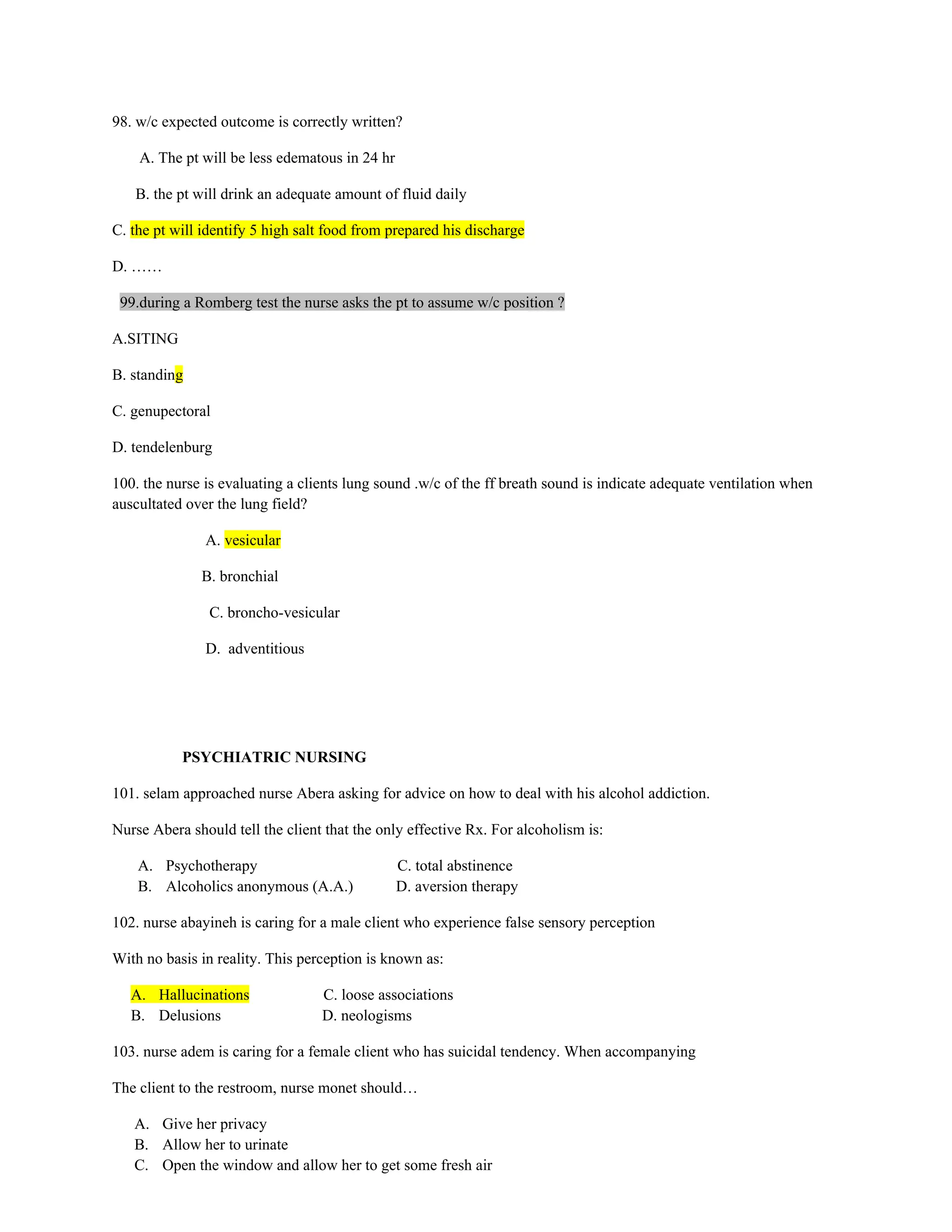 98. w/c expected outcome is correctly written?
A. The pt will be less edematous in 24 hr
B. the pt will drink an adequate amount of fluid daily
C. the pt will identify 5 high salt food from prepared his discharge
D. ……
99.during a Romberg test the nurse asks the pt to assume w/c position ?
A.SITING
B. standing
C. genupectoral
D. tendelenburg
100. the nurse is evaluating a clients lung sound .w/c of the ff breath sound is indicate adequate ventilation when
auscultated over the lung field?
A. vesicular
B. bronchial
C. broncho-vesicular
D. adventitious
PSYCHIATRIC NURSING
101. selam approached nurse Abera asking for advice on how to deal with his alcohol addiction.
Nurse Abera should tell the client that the only effective Rx. For alcoholism is:
A. Psychotherapy C. total abstinence
B. Alcoholics anonymous (A.A.) D. aversion therapy
102. nurse abayineh is caring for a male client who experience false sensory perception
With no basis in reality. This perception is known as:
A. Hallucinations C. loose associations
B. Delusions D. neologisms
103. nurse adem is caring for a female client who has suicidal tendency. When accompanying
The client to the restroom, nurse monet should…
A. Give her privacy
B. Allow her to urinate
C. Open the window and allow her to get some fresh air
 