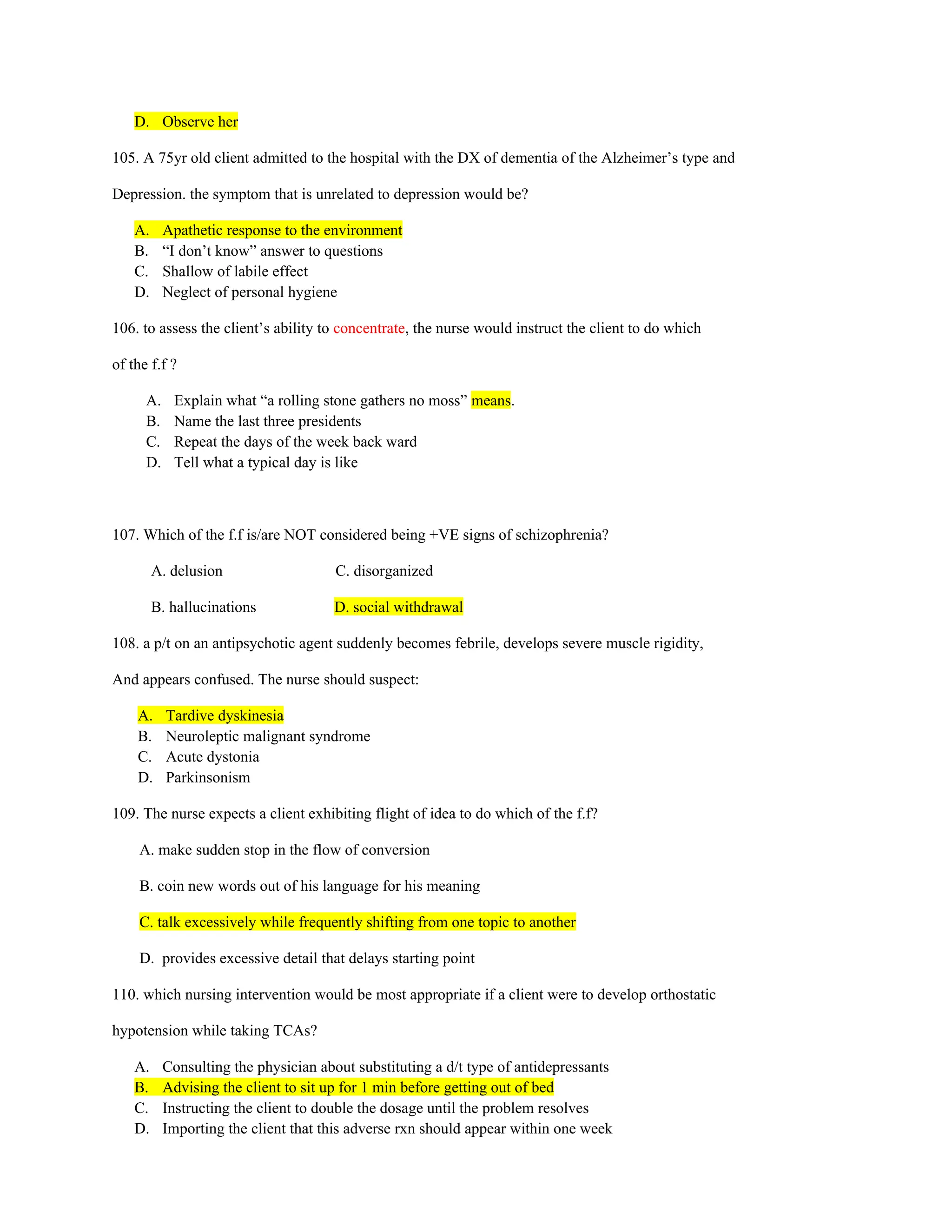 D. Observe her
105. A 75yr old client admitted to the hospital with the DX of dementia of the Alzheimer’s type and
Depression. the symptom that is unrelated to depression would be?
A. Apathetic response to the environment
B. “I don’t know” answer to questions
C. Shallow of labile effect
D. Neglect of personal hygiene
106. to assess the client’s ability to concentrate, the nurse would instruct the client to do which
of the f.f ?
A. Explain what “a rolling stone gathers no moss” means.
B. Name the last three presidents
C. Repeat the days of the week back ward
D. Tell what a typical day is like
107. Which of the f.f is/are NOT considered being +VE signs of schizophrenia?
A. delusion C. disorganized
B. hallucinations D. social withdrawal
108. a p/t on an antipsychotic agent suddenly becomes febrile, develops severe muscle rigidity,
And appears confused. The nurse should suspect:
A. Tardive dyskinesia
B. Neuroleptic malignant syndrome
C. Acute dystonia
D. Parkinsonism
109. The nurse expects a client exhibiting flight of idea to do which of the f.f?
A. make sudden stop in the flow of conversion
B. coin new words out of his language for his meaning
C. talk excessively while frequently shifting from one topic to another
D. provides excessive detail that delays starting point
110. which nursing intervention would be most appropriate if a client were to develop orthostatic
hypotension while taking TCAs?
A. Consulting the physician about substituting a d/t type of antidepressants
B. Advising the client to sit up for 1 min before getting out of bed
C. Instructing the client to double the dosage until the problem resolves
D. Importing the client that this adverse rxn should appear within one week
 