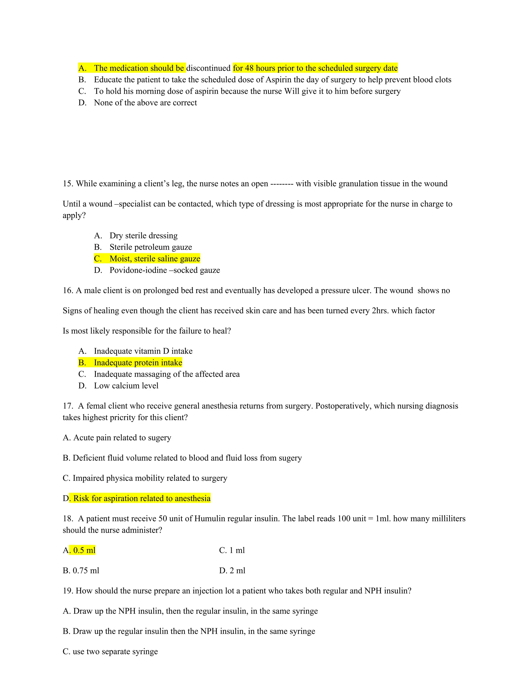 A. The medication should be discontinued for 48 hours prior to the scheduled surgery date
B. Educate the patient to take the scheduled dose of Aspirin the day of surgery to help prevent blood clots
C. To hold his morning dose of aspirin because the nurse Will give it to him before surgery
D. None of the above are correct
15. While examining a client’s leg, the nurse notes an open -------- with visible granulation tissue in the wound
Until a wound –specialist can be contacted, which type of dressing is most appropriate for the nurse in charge to
apply?
A. Dry sterile dressing
B. Sterile petroleum gauze
C. Moist, sterile saline gauze
D. Povidone-iodine –socked gauze
16. A male client is on prolonged bed rest and eventually has developed a pressure ulcer. The wound shows no
Signs of healing even though the client has received skin care and has been turned every 2hrs. which factor
Is most likely responsible for the failure to heal?
A. Inadequate vitamin D intake
B. Inadequate protein intake
C. Inadequate massaging of the affected area
D. Low calcium level
17. A femal client who receive general anesthesia returns from surgery. Postoperatively, which nursing diagnosis
takes highest pricrity for this client?
A. Acute pain related to sugery
B. Deficient fluid volume related to blood and fluid loss from sugery
C. Impaired physica mobility related to surgery
D. Risk for aspiration related to anesthesia
18. A patient must receive 50 unit of Humulin regular insulin. The label reads 100 unit = 1ml. how many milliliters
should the nurse administer?
A. 0.5 ml C. 1 ml
B. 0.75 ml D. 2 ml
19. How should the nurse prepare an injection lot a patient who takes both regular and NPH insulin?
A. Draw up the NPH insulin, then the regular insulin, in the same syringe
B. Draw up the regular insulin then the NPH insulin, in the same syringe
C. use two separate syringe
 