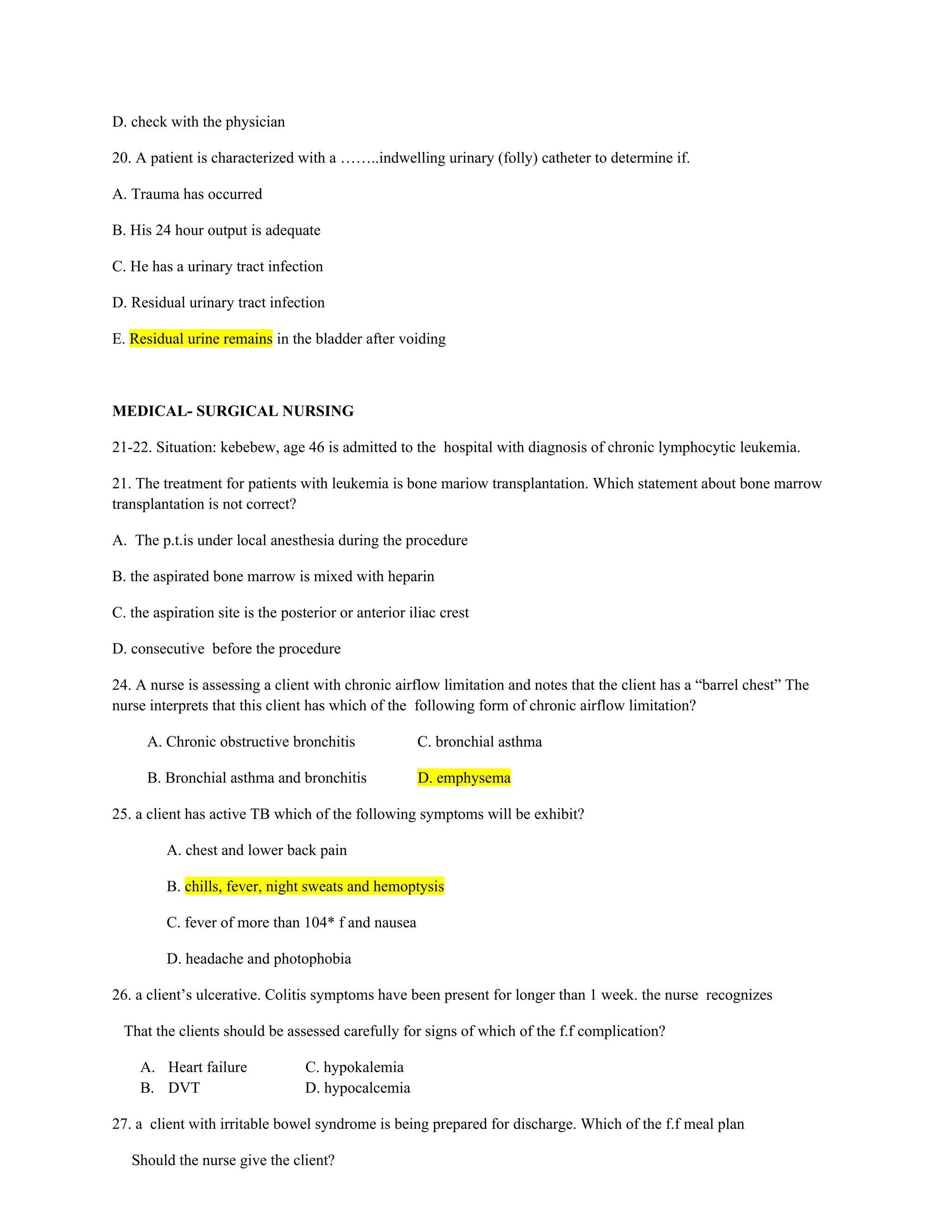 D. check with the physician
20. A patient is characterized with a ……..indwelling urinary (folly) catheter to determine if.
A. Trauma has occurred
B. His 24 hour output is adequate
C. He has a urinary tract infection
D. Residual urinary tract infection
E. Residual urine remains in the bladder after voiding
MEDICAL- SURGICAL NURSING
21-22. Situation: kebebew, age 46 is admitted to the hospital with diagnosis of chronic lymphocytic leukemia.
21. The treatment for patients with leukemia is bone mariow transplantation. Which statement about bone marrow
transplantation is not correct?
A. The p.t.is under local anesthesia during the procedure
B. the aspirated bone marrow is mixed with heparin
C. the aspiration site is the posterior or anterior iliac crest
D. consecutive before the procedure
24. A nurse is assessing a client with chronic airflow limitation and notes that the client has a “barrel chest” The
nurse interprets that this client has which of the following form of chronic airflow limitation?
A. Chronic obstructive bronchitis C. bronchial asthma
B. Bronchial asthma and bronchitis D. emphysema
25. a client has active TB which of the following symptoms will be exhibit?
A. chest and lower back pain
B. chills, fever, night sweats and hemoptysis
C. fever of more than 104* f and nausea
D. headache and photophobia
26. a client’s ulcerative. Colitis symptoms have been present for longer than 1 week. the nurse recognizes
That the clients should be assessed carefully for signs of which of the f.f complication?
A. Heart failure C. hypokalemia
B. DVT D. hypocalcemia
27. a client with irritable bowel syndrome is being prepared for discharge. Which of the f.f meal plan
Should the nurse give the client?
 