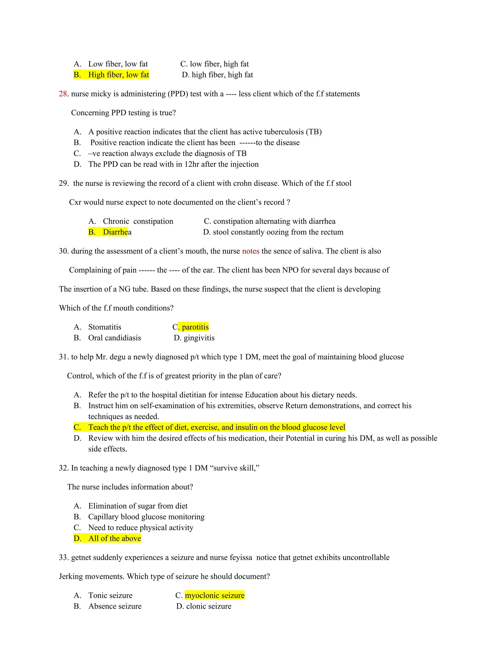 A. Low fiber, low fat C. low fiber, high fat
B. High fiber, low fat D. high fiber, high fat
28. nurse micky is administering (PPD) test with a ---- less client which of the f.f statements
Concerning PPD testing is true?
A. A positive reaction indicates that the client has active tuberculosis (TB)
B. Positive reaction indicate the client has been ------to the disease
C. –ve reaction always exclude the diagnosis of TB
D. The PPD can be read with in 12hr after the injection
29. the nurse is reviewing the record of a client with crohn disease. Which of the f.f stool
Cxr would nurse expect to note documented on the client’s record ?
A. Chronic constipation C. constipation alternating with diarrhea
B. Diarrhea D. stool constantly oozing from the rectum
30. during the assessment of a client’s mouth, the nurse notes the sence of saliva. The client is also
Complaining of pain ------ the ---- of the ear. The client has been NPO for several days because of
The insertion of a NG tube. Based on these findings, the nurse suspect that the client is developing
Which of the f.f mouth conditions?
A. Stomatitis C. parotitis
B. Oral candidiasis D. gingivitis
31. to help Mr. degu a newly diagnosed p/t which type 1 DM, meet the goal of maintaining blood glucose
Control, which of the f.f is of greatest priority in the plan of care?
A. Refer the p/t to the hospital dietitian for intense Education about his dietary needs.
B. Instruct him on self-examination of his extremities, observe Return demonstrations, and correct his
techniques as needed.
C. Teach the p/t the effect of diet, exercise, and insulin on the blood glucose level
D. Review with him the desired effects of his medication, their Potential in curing his DM, as well as possible
side effects.
32. In teaching a newly diagnosed type 1 DM “survive skill,”
The nurse includes information about?
A. Elimination of sugar from diet
B. Capillary blood glucose monitoring
C. Need to reduce physical activity
D. All of the above
33. getnet suddenly experiences a seizure and nurse feyissa notice that getnet exhibits uncontrollable
Jerking movements. Which type of seizure he should document?
A. Tonic seizure C. myoclonic seizure
B. Absence seizure D. clonic seizure
 