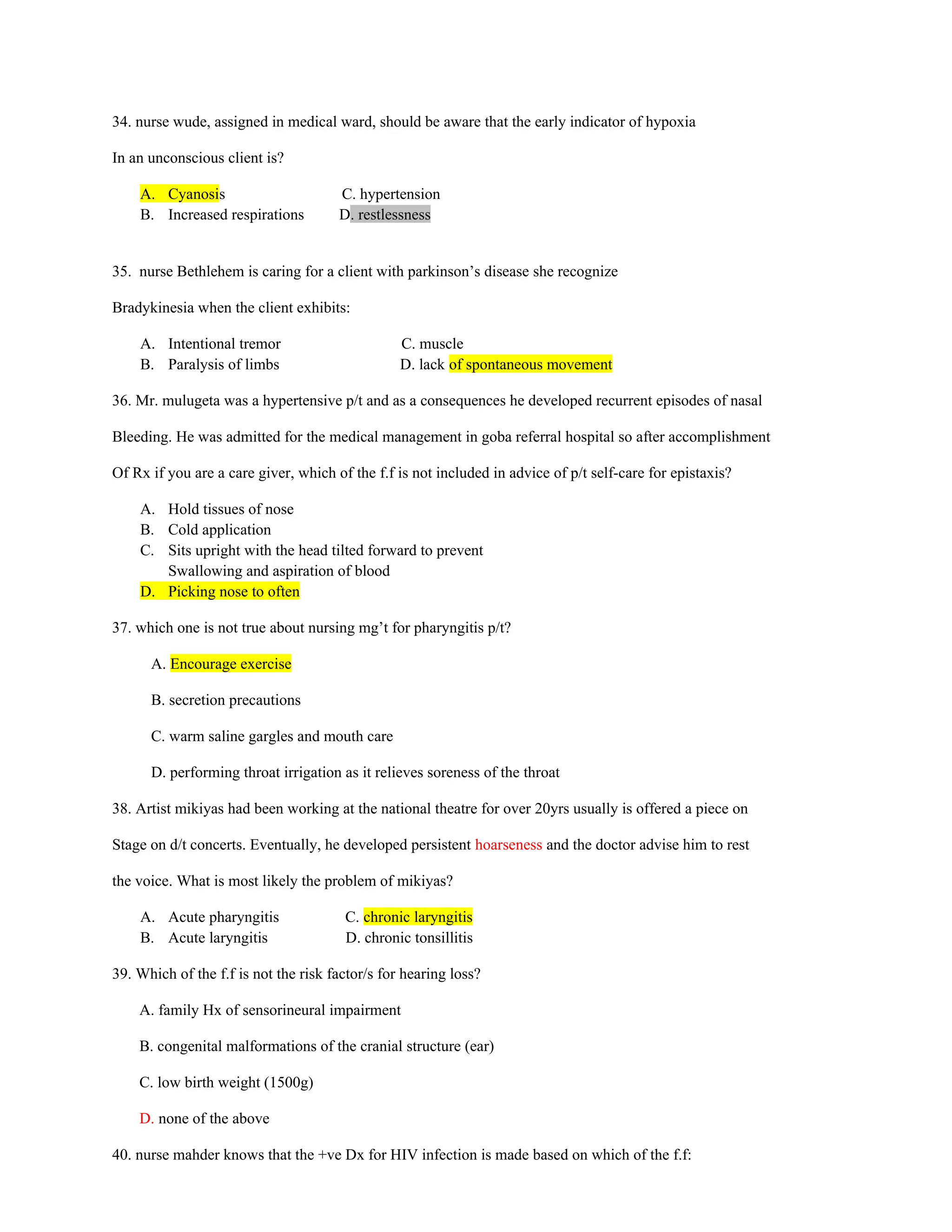 34. nurse wude, assigned in medical ward, should be aware that the early indicator of hypoxia
In an unconscious client is?
A. Cyanosis C. hypertension
B. Increased respirations D. restlessness
35. nurse Bethlehem is caring for a client with parkinson’s disease she recognize
Bradykinesia when the client exhibits:
A. Intentional tremor C. muscle
B. Paralysis of limbs D. lack of spontaneous movement
36. Mr. mulugeta was a hypertensive p/t and as a consequences he developed recurrent episodes of nasal
Bleeding. He was admitted for the medical management in goba referral hospital so after accomplishment
Of Rx if you are a care giver, which of the f.f is not included in advice of p/t self-care for epistaxis?
A. Hold tissues of nose
B. Cold application
C. Sits upright with the head tilted forward to prevent
Swallowing and aspiration of blood
D. Picking nose to often
37. which one is not true about nursing mg’t for pharyngitis p/t?
A. Encourage exercise
B. secretion precautions
C. warm saline gargles and mouth care
D. performing throat irrigation as it relieves soreness of the throat
38. Artist mikiyas had been working at the national theatre for over 20yrs usually is offered a piece on
Stage on d/t concerts. Eventually, he developed persistent hoarseness and the doctor advise him to rest
the voice. What is most likely the problem of mikiyas?
A. Acute pharyngitis C. chronic laryngitis
B. Acute laryngitis D. chronic tonsillitis
39. Which of the f.f is not the risk factor/s for hearing loss?
A. family Hx of sensorineural impairment
B. congenital malformations of the cranial structure (ear)
C. low birth weight (1500g)
D. none of the above
40. nurse mahder knows that the +ve Dx for HIV infection is made based on which of the f.f:
 