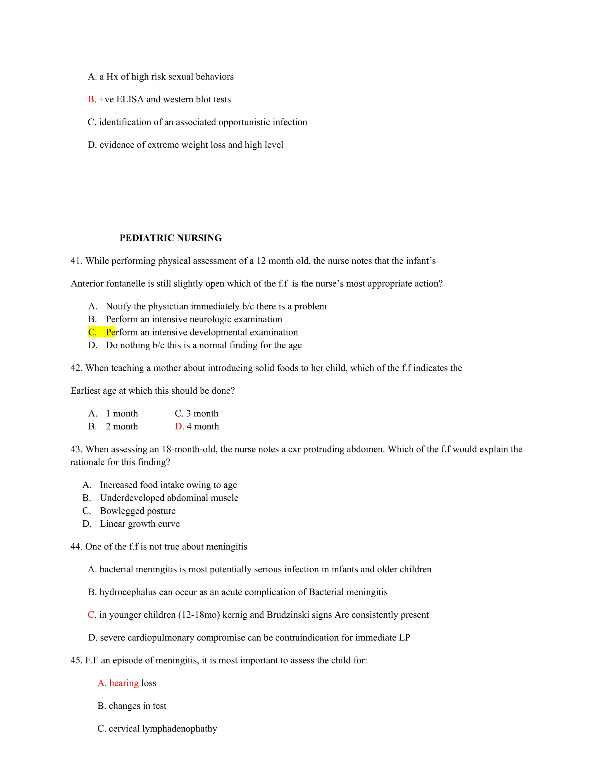 A. a Hx of high risk sexual behaviors
B. +ve ELISA and western blot tests
C. identification of an associated opportunistic infection
D. evidence of extreme weight loss and high level
PEDIATRIC NURSING
41. While performing physical assessment of a 12 month old, the nurse notes that the infant’s
Anterior fontanelle is still slightly open which of the f.f is the nurse’s most appropriate action?
A. Notify the physictian immediately b/c there is a problem
B. Perform an intensive neurologic examination
C. Perform an intensive developmental examination
D. Do nothing b/c this is a normal finding for the age
42. When teaching a mother about introducing solid foods to her child, which of the f.f indicates the
Earliest age at which this should be done?
A. 1 month C. 3 month
B. 2 month D. 4 month
43. When assessing an 18-month-old, the nurse notes a cxr protruding abdomen. Which of the f.f would explain the
rationale for this finding?
A. Increased food intake owing to age
B. Underdeveloped abdominal muscle
C. Bowlegged posture
D. Linear growth curve
44. One of the f.f is not true about meningitis
A. bacterial meningitis is most potentially serious infection in infants and older children
B. hydrocephalus can occur as an acute complication of Bacterial meningitis
C. in younger children (12-18mo) kernig and Brudzinski signs Are consistently present
D. severe cardiopulmonary compromise can be contraindication for immediate LP
45. F.F an episode of meningitis, it is most important to assess the child for:
A. hearing loss
B. changes in test
C. cervical lymphadenophathy
 
