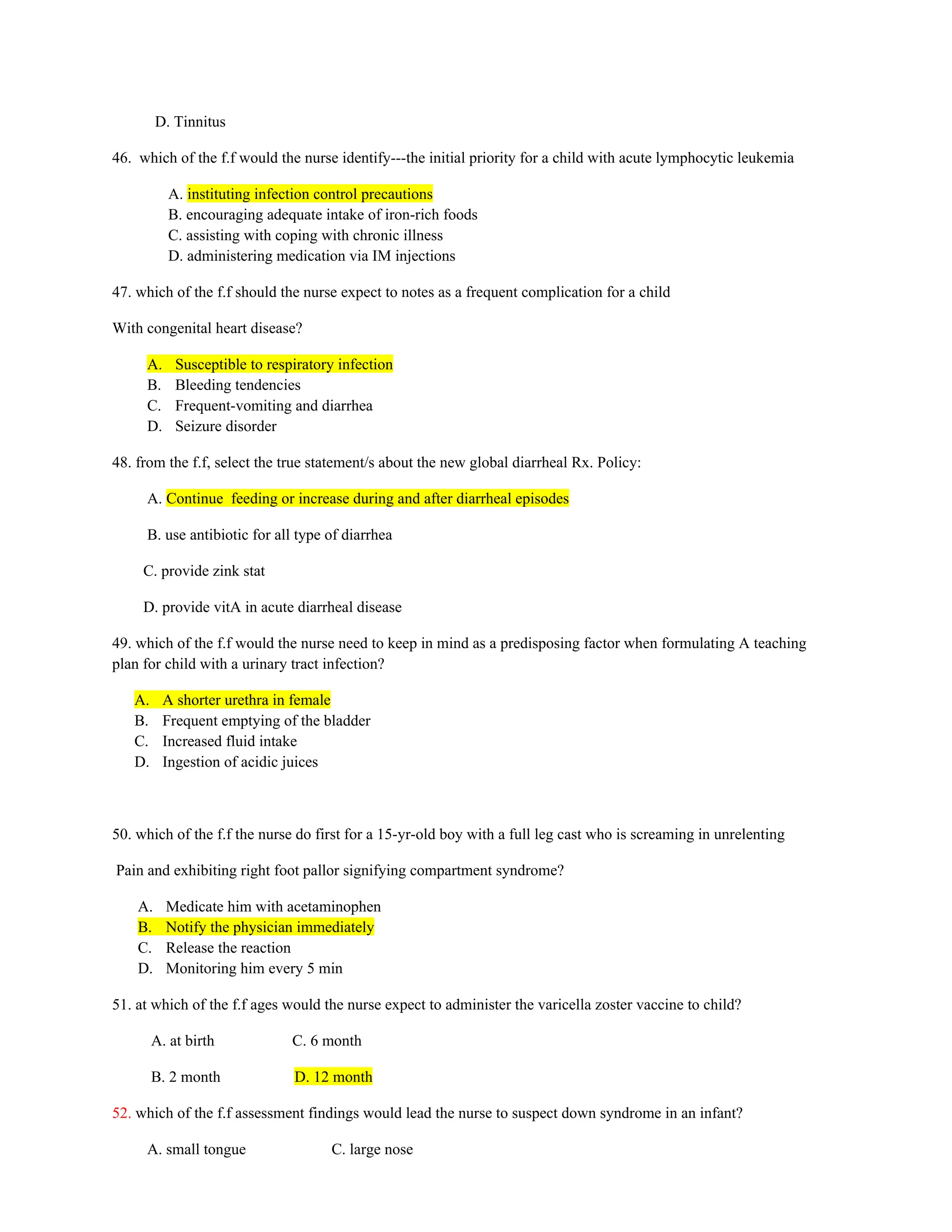 D. Tinnitus
46. which of the f.f would the nurse identify---the initial priority for a child with acute lymphocytic leukemia
A. instituting infection control precautions
B. encouraging adequate intake of iron-rich foods
C. assisting with coping with chronic illness
D. administering medication via IM injections
47. which of the f.f should the nurse expect to notes as a frequent complication for a child
With congenital heart disease?
A. Susceptible to respiratory infection
B. Bleeding tendencies
C. Frequent-vomiting and diarrhea
D. Seizure disorder
48. from the f.f, select the true statement/s about the new global diarrheal Rx. Policy:
A. Continue feeding or increase during and after diarrheal episodes
B. use antibiotic for all type of diarrhea
C. provide zink stat
D. provide vitA in acute diarrheal disease
49. which of the f.f would the nurse need to keep in mind as a predisposing factor when formulating A teaching
plan for child with a urinary tract infection?
A. A shorter urethra in female
B. Frequent emptying of the bladder
C. Increased fluid intake
D. Ingestion of acidic juices
50. which of the f.f the nurse do first for a 15-yr-old boy with a full leg cast who is screaming in unrelenting
Pain and exhibiting right foot pallor signifying compartment syndrome?
A. Medicate him with acetaminophen
B. Notify the physician immediately
C. Release the reaction
D. Monitoring him every 5 min
51. at which of the f.f ages would the nurse expect to administer the varicella zoster vaccine to child?
A. at birth C. 6 month
B. 2 month D. 12 month
52. which of the f.f assessment findings would lead the nurse to suspect down syndrome in an infant?
A. small tongue C. large nose
 