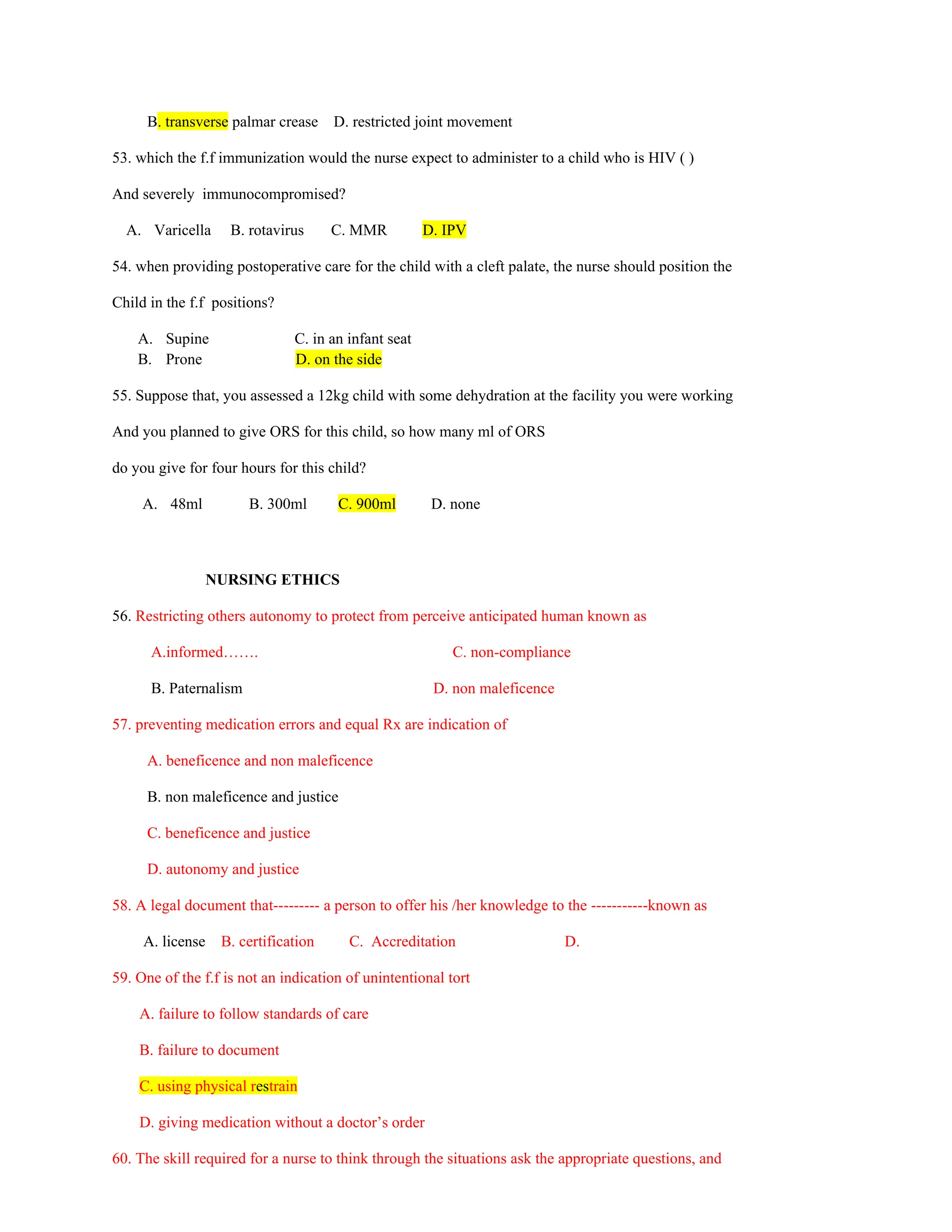 B. transverse palmar crease D. restricted joint movement
53. which the f.f immunization would the nurse expect to administer to a child who is HIV ( )
And severely immunocompromised?
A. Varicella B. rotavirus C. MMR D. IPV
54. when providing postoperative care for the child with a cleft palate, the nurse should position the
Child in the f.f positions?
A. Supine C. in an infant seat
B. Prone D. on the side
55. Suppose that, you assessed a 12kg child with some dehydration at the facility you were working
And you planned to give ORS for this child, so how many ml of ORS
do you give for four hours for this child?
A. 48ml B. 300ml C. 900ml D. none
NURSING ETHICS
56. Restricting others autonomy to protect from perceive anticipated human known as
A.informed……. C. non-compliance
B. Paternalism D. non maleficence
57. preventing medication errors and equal Rx are indication of
A. beneficence and non maleficence
B. non maleficence and justice
C. beneficence and justice
D. autonomy and justice
58. A legal document that--------- a person to offer his /her knowledge to the -----------known as
A. license B. certification C. Accreditation D.
59. One of the f.f is not an indication of unintentional tort
A. failure to follow standards of care
B. failure to document
C. using physical restrain
D. giving medication without a doctor’s order
60. The skill required for a nurse to think through the situations ask the appropriate questions, and
 