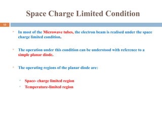Space Charge Limited Condition
 In most of the Microwave tubes, the electron beam is realised under the space
charge limited condition.
 The operation under this condition can be understood with reference to a
simple planar diode.
 The operating regions of the planar diode are:
 Space- charge limited region
 Temperature-limited region
13
 