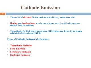 Cathode Emission
 The source of electrons for the electron beam in every microwave tube.
 Heating and bombardment are the two primary ways in which electrons are
emitted from the cathode.
 The cathodes for high power microwave (HPM) tubes are driven by an intense
relativistic electron beam (IREB).
Types of Cathode Emission Mechanisms:
 Thermionic Emission
 Field Emission
 Secondary Emission
 Explosive Emission
16
 