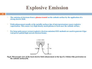 Explosive Emission
 The emission of electrons from a plasma created on the cathode surface by the application of a
strong electric field.
 Field-enhancement usually at the metallic surfaces tips of microprotrusions causes explosive
vaporization. This causes very high density metal plasma to form near the cathode surface.
 For large pulse power system (explosive electron emission) EEE methods are used to generate Giga-
watt power pulsed high current electron beams.
Fig.8. Microscopic view of the local electric field enhancement at the tip of a whisker-like protrusion on
the cathode surface[10]
20
 