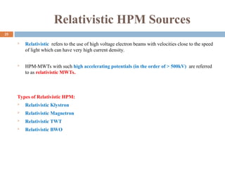 Relativistic HPM Sources
 Relativistic refers to the use of high voltage electron beams with velocities close to the speed
of light which can have very high current density.
 HPM-MWTs with such high accelerating potentials (in the order of > 500kV) are referred
to as relativistic MWTs.
Types of Relativistic HPM:
 Relativistic Klystron
 Relativistic Magnetron
 Relativistic TWT
 Relativistic BWO
25
 