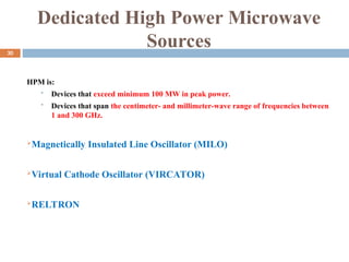 Dedicated High Power Microwave
Sources
HPM is:
 Devices that exceed minimum 100 MW in peak power.
 Devices that span the centimeter- and millimeter-wave range of frequencies between
1 and 300 GHz.
Magnetically Insulated Line Oscillator (MILO)
Virtual Cathode Oscillator (VIRCATOR)
RELTRON
30
 
