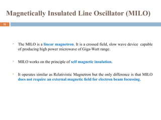 Magnetically Insulated Line Oscillator (MILO)
 The MILO is a linear magnetron. It is a crossed field, slow wave device capable
of producing high power microwave of Giga-Watt range.
 MILO works on the principle of self magnetic insulation.
 It operates similar as Relativistic Magnetron but the only difference is that MILO
does not require an external magnetic ﬁeld for electron beam focussing.
31
 