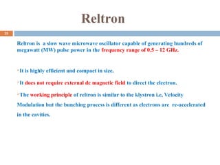 Reltron
Reltron is a slow wave microwave oscillator capable of generating hundreds of
megawatt (MW) pulse power in the frequency range of 0.5 – 12 GHz.
It is highly efficient and compact in size.
It does not require external dc magnetic field to direct the electron.
The working principle of reltron is similar to the klystron i.e, Velocity
Modulation but the bunching process is different as electrons are re-accelerated
in the cavities.
35
 