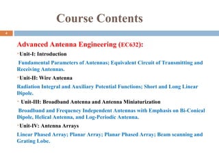 Course Contents
Advanced Antenna Engineering (EC632):
Unit-I: Introduction
Fundamental Parameters of Antennas; Equivalent Circuit of Transmitting and
Receiving Antennas.
Unit-II: Wire Antenna
Radiation Integral and Auxiliary Potential Functions; Short and Long Linear
Dipole.
 Unit-III: Broadband Antenna and Antenna Miniaturization
Broadband and Frequency Independent Antennas with Emphasis on Bi-Conical
Dipole, Helical Antenna, and Log-Periodic Antenna.
Unit-IV: Antenna Arrays
Linear Phased Array; Planar Array; Planar Phased Array; Beam scanning and
Grating Lobe.
4
 