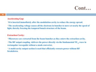 Cont…
Accelerating Gap:
It is inserted immediately after the modulation cavity to reduce the energy spread.
The accelerating voltage causes all the electrons in bunches to move at nearly the speed of
light, thereby freezing the temporal bunch structure of the beam.
Extraction Cavity:
Microwave are extracted from the beam bunches as they enters the extraction cavity.
The RF output coupling delivers the power directly via the fundamental TE10 wave in
rectangular waveguide without a mode converter.
A multi-cavity output section is used that efficiently extracts power without RF
breakdown.
40
 