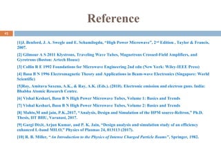 Reference
[1]J. Benford, J. A. Swegle and E. Schamilogdu, “High Power Microwave”, 2nd
Edition , Taylor & Francis,
2007.
[2] Gilmour A S 2011 Klystrons, Traveling Wave Tubes, Magnetrons Crossed-Field Amplifiers, and
Gyrotrons (Boston: Artech House)
[3] Collin R E 1992 Foundations for Microwave Engineering 2nd edn (New York: Wiley-IEEE Press)
[4] Basu B N 1996 Electromagnetic Theory and Applications in Beam-wave Electronics (Singapore: World
Scientific)
[5]Roy, Amitava Saxena, A.K., & Ray, A.K. (Eds.). (2010). Electronic emission and electron guns. India:
Bhabha Atomic Research Centre.
[6] Vishal Keshari, Basu B N High Power Microwave Tubes, Volume 1: Basics and Trends
[7] Vishal Keshari, Basu B N High Power Microwave Tubes, Volume 2: Basics and Trends
[8] Mahto,M and jain, P.K.,2017, “Analysis, Design and Simulation of the HPM source-Reltron,” Ph.D.
Thesis, IIT BHU, Varanasi, 2017.
[9] Gargi Dixit, Arjun Kumar, and P. K. Jain, “Design analysis and simulation study of an efficiency
enhanced L-band MILO,” Physics of Plasmas 24, 013113 (2017).
[10] R. B. Miller, “An Introduction to the Physics of Intense Charged Particle Beams”, Springer, 1982.
41
 