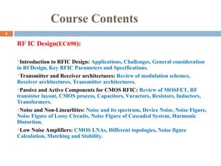 Course Contents
RF IC Design(EC690):
Introduction to RFIC Design: Applications, Challenges, General consideration
in Rf Design, Key RFIC Parameters and Specifications.
Transmitter and Receiver architectures: Review of modulation schemes,
Receiver architectures, Transmitter architectures.
Passive and Active Components for CMOS RFIC: Review of MOSFET, RF
transistor layout, CMOS process, Capacitors, Varactors, Resistors, Inductors,
Transformers.
Noise and Non-Linearlities: Noise and its spectrum, Device Noise, Noise Figure,
Noise Figure of Lossy Circuits, Noise Figure of Cascaded System, Harmonic
Distortion.
Low Noise Amplifiers: CMOS LNAs, Different topologies, Noise figure
Calculation, Matching and Stability.
6
 