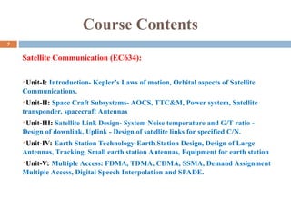 Course Contents
Satellite Communication (EC634):
Unit-I: Introduction- Kepler’s Laws of motion, Orbital aspects of Satellite
Communications.
Unit-II: Space Craft Subsystems- AOCS, TTC&M, Power system, Satellite
transponder, spacecraft Antennas
Unit-III: Satellite Link Design- System Noise temperature and G/T ratio -
Design of downlink, Uplink - Design of satellite links for specified C/N.
Unit-IV: Earth Station Technology-Earth Station Design, Design of Large
Antennas, Tracking, Small earth station Antennas, Equipment for earth station
Unit-V: Multiple Access: FDMA, TDMA, CDMA, SSMA, Demand Assignment
Multiple Access, Digital Speech Interpolation and SPADE.
7
 