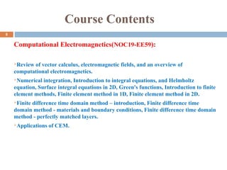 Course Contents
Computational Electromagnetics(NOC19-EE59):
Review of vector calculus, electromagnetic fields, and an overview of
computational electromagnetics.
Numerical integration, Introduction to integral equations, and Helmholtz
equation, Surface integral equations in 2D, Green's functions, Introduction to finite
element methods, Finite element method in 1D, Finite element method in 2D.
Finite difference time domain method – introduction, Finite difference time
domain method - materials and boundary conditions, Finite difference time domain
method - perfectly matched layers.
Applications of CEM.
8
 