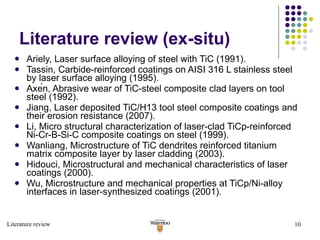 Literature review (ex-situ) Ariely, Laser surface alloying of steel with TiC (1991). Tassin, Carbide-reinforced coatings on AISI 316 L stainless steel by laser surface alloying (1995). Axén, Abrasive wear of TiC-steel composite clad layers on tool steel (1992). Jiang, Laser deposited TiC/H13 tool steel composite coatings and their erosion resistance (2007). Li, Micro structural characterization of laser-clad TiCp-reinforced Ni-Cr-B-Si-C composite coatings on steel (1999). Wanliang, Microstructure of TiC dendrites reinforced titanium matrix composite layer by laser cladding (2003). Hidouci, Microstructural and mechanical characteristics of laser coatings (2000). Wu, Microstructure and mechanical properties at TiCp/Ni-alloy interfaces in laser-synthesized coatings (2001). Literature review 