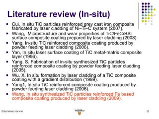 Literature review (In-situ) Cui, In situ TiC particles reinforced grey cast iron composite fabricated by laser cladding of Ni–Ti–C system (2007). Wang,  Microstructure and wear properties of TiC/FeCrBSi surface composite coating prepared by laser cladding (2008). Yang, In-situ TiC reinforced composite coating produced by powder feeding laser cladding (2006). Yan, In situ laser surface coating of TiC metal-matrix composite layer (1996). Yang, S. Fabrication of in-situ synthesized TiC particles reinforced composite coating by powder feeding laser cladding  (2005). Wu, X. In situ formation by laser cladding of a TiC composite coating with a gradient distribution (1999). Yang1, In-situ TiC reinforced composite coating produced by powder feeding laser cladding (2006). Wang, In situ synthesized TiC particles reinforced Fe based composite coating produced by laser cladding (2009). Literature review 