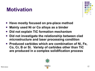 Have mostly focused on pre-place method Mainly used Ni or Co alloys as a binder Did not explain TiC formation mechanism  Did not investigate the relationship between clad microstructure and laser processing condition Produced carbides which are combination of Ni, Fe, Co, Cr, B or Si.  Variety of carbides other than TiC are produced in a complex solidification process Motivation Motivation 