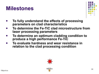 Milestones To fully understand the effects of processing parameters on clad characteristics To determine the Fe-TiC clad microstructure from laser processing parameters To determine an optimum cladding condition to produce a high performance Fe-TiC  To evaluate hardness and wear resistance in relation to the clad processing condition Objectives 