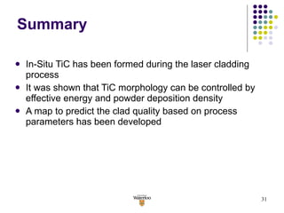 Summary In-Situ TiC has been formed during the laser cladding process  It was shown that TiC morphology can be controlled by effective energy and powder deposition density A map to predict the clad quality based on process parameters has been developed 
