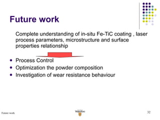 Future work Complete understanding of in-situ Fe-TiC coating , laser process parameters, microstructure and surface properties relationship Process Control Optimization the powder composition Investigation of wear resistance behaviour Future work 