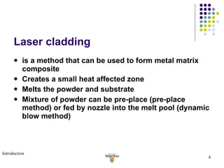 Laser cladding is a method that can be used to form metal matrix composite  Creates a small heat affected zone Melts the powder and substrate  Mixture of powder can be pre-place (pre-place method) or fed by nozzle into the melt pool (dynamic blow method) Introduction 