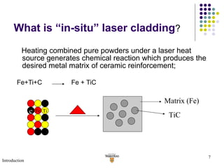What is “in-situ” laser cladding ? Heating combined pure powders under a laser heat source generates chemical reaction which produces the desired metal matrix of ceramic reinforcement;   Fe+Ti+C  Fe + TiC c Fe Ti Matrix (Fe) TiC Introduction 