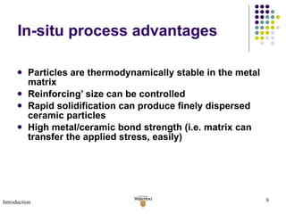In-situ process advantages Particles are thermodynamically stable in the metal matrix Reinforcing’ size can be controlled Rapid solidification can produce finely dispersed ceramic particles  High metal/ceramic bond strength (i.e. matrix can transfer the applied stress, easily) Introduction 