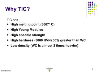Why TiC? TiC has : High melting point (3067 º  C) High Young Modules High specific strength High hardness (3000 HVN) 30% greater than WC Low density (WC is almost 3 times heavier) Introduction 