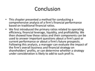 Conclusion
• This chapter presented a method for conducting a
comprehensive analysis of a firm’s financial performance
based on traditional financial ratios.
• We first introduced the primary ratios related to operating
efficiency, financial leverage, liquidity, and profitability. We
then showed how these ratios and their components can be
used to answer important questions about a firm’s past or
current performance or about a firm’s future prospects.
Following this analysis, a manager can evaluate the impact of
the firm’s overall business and financial strategy on
shareholders’ profits, or can determine whether a strategy
under consideration is likely to add to such profi ts.

 