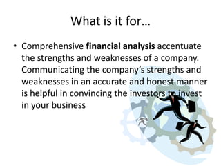 What is it for…
• Comprehensive financial analysis accentuate
the strengths and weaknesses of a company.
Communicating the company’s strengths and
weaknesses in an accurate and honest manner
is helpful in convincing the investors to invest
in your business

 