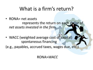 What is a firm’s return?
• RONA= net assets
represents the return on each dollar of
net assets invested in the firm.
• WACC (weighted average cost of capital)
spontaneous financing
(e.g., payables, accrued taxes, wages due, etc.)

RONA>WACC

 